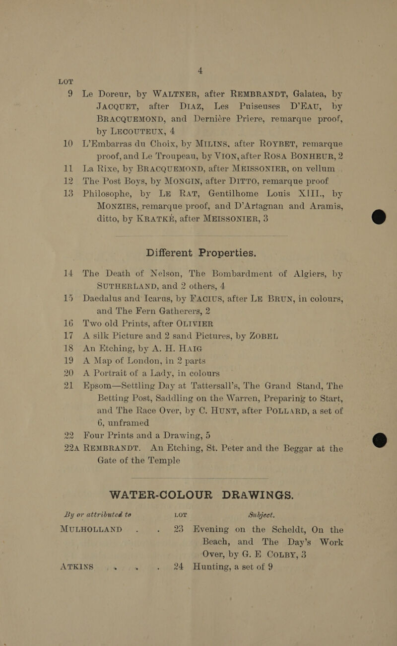 LOT 9 Le Doreur, by WALTNER, after REMBRANDT, Galatea, by JACQUET, after Draz, Les Puiseuses D’Eav, by BRACQUEMOND, and Derniere Priere, remarque proof, by LECOUTEUX, 4 | 10 L’Embarras du Choix, by MILINS, after ROYBET, remarque proof,and Le Troupeau, by VION, after ROSA BONHEUR, 2 11 La Rixe, by BRACQUEMOND, after MEISSONIER, on vellum 12 The Post Boys, by MONGIN, after DITTO, remarque proof 13 Philosophe, by LE RAT, Gentilhome Louis XIII., by MONZIES, remarque proof, and D’Artagnan and Aramis, ditto, by KRATKKH, after MEISSONIER, 3 e  Different Properties. 14 The Death of Nelson, The Bombardment of Algiers, by SUTHERLAND, and 2 others, 4 15 Daedalus and Icarus, by FACTIUS, after LE BRUN, in colours, and The Fern Gatherers, 2 16 Two old Prints, after OLIVIER 17 A silk Picture and 2 sand Pictures, by ZOBEL 18 An Etching, by A. H. Hate 19 A Map of London, in 2 parts 20 A Portrait of a Lady, in colours 21 Epsom—Settling Day at Tattersall’s, The Grand Stand, The Betting Post, Saddling on the Warren, Preparing to Start, and he Race Over, by C. HUNT, after POLLARD, a set of 6, unframed 22. Four Prints and a Drawing, 5 224 REMBRANDT. An Etching, St. Peter and the Beggar at the Gate of the Temple  WATER-COLOUR DRAWINGS.  By or attributed to LOT Subject. MULHOLLAND . . 23 Evening on the Scheldt, On the Beach, and The Day’s Work Over, by G. E Coury, 3 ATKINS . : . 24 Hunting, a set of 9