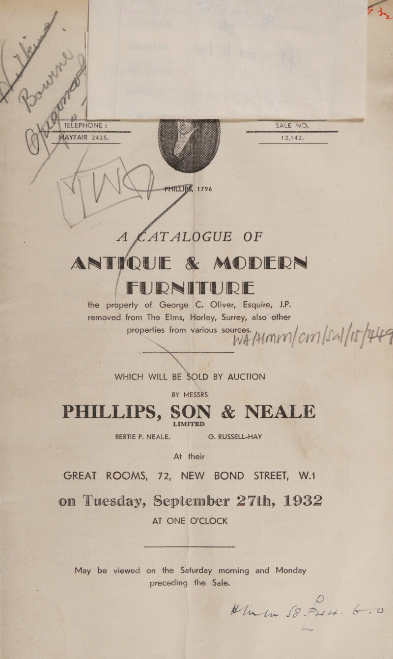    eee Er 12,142. Af. ATALVUGUE OF ANTIQUE &amp; MODERN ‘FURNITURE the evi of George C. Oliver, Esquire, J.P. removed from The Elms, Horley, Surrey, also’ other ite ig from various hk van] Ct WHICH WILL BE ue BY AUCTION BY MESSRS PHILLIPS, SON &amp; NEALE LIMITED BERTIE P. NEALE. G. RUSSELL-HAY At their GREAT ROOMS, 72, NEW BOND _ STREET, W.1 on ‘tuesday, September 27th, 1932 AT ONE O'CLOCK May ‘Be viewed on the Saturday morning and Monday sans | the Sale. a  