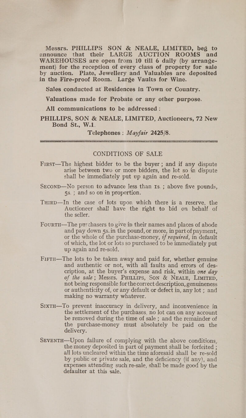 Messrs. PHILLIPS SON &amp; NEALE, LIMITED, beg to announce that their LARGE AUCTION ROOMS and WAREHOUSES are open from 10 till 6 daily (by arrange- ment) for the reception of every class of property for sale by auction. Plate, Jewellery and Valuables are deposited in the Fire-proof Room. Large Vaults for Wine. Sales conducted at Residences in Town or Country. Valuations made for Probate or any other purpose. All communications to be addressed : PHILLIPS, SON &amp; NEALE, LIMITED, Auctioneers, 72 New Bond St., W.1. Telephones : Mayfatr 2425/8.   CONDITIONS OF SALE First—The highest bidder to be the buyer; and if any dispute arise between two or more bidders, the lot so in dispute shall be immediately put up again and re-sold. SECOND—No person to advance Jess than Is. ; above five pounds, 5s. ; and so on in proportion. TurrD—In the case of lots upon which there is a reserve, the Auctioneer shall have the right to bid on behalf of the seller. FourtH—tThe purchasers to give in their names and places of abode and pay down 5s. in the pound, or more, in part of payment, or the whole of the purchase-money, tf required, in default of which, the lot or lots so purchased to be immediately put up again and re-sold. FirtH—The lots to be taken away and paid for, whether genuine and authentic or not, with all faults and errors of des- cription, at the buyer’s expense and risk, within one day of the sale; Messrs. PHILLIps, SON &amp; NEALE, LIMITED, not being responsible for the correct description, genuineness or authenticity of, or any default or defect in, any lot ; and making no warranty whatever. SIXTH—To prevent inaccuracy in delivery, and inconvenience in the settlement of the purchases, no lot can on any account be removed during the time of sale ; and the remainder of the purchase-money must absolutely be paid on the delivery. SEVENTH—Upon failure of complying with the above conditions, the money deposited in part of payment shall be forfeited ; all lots uncleared within the time aforesaid shall be re-sold by public or private sale, and the deficiency (if any), and expenses attending such re-sale, shal! be made good by the defaulter at this sale.