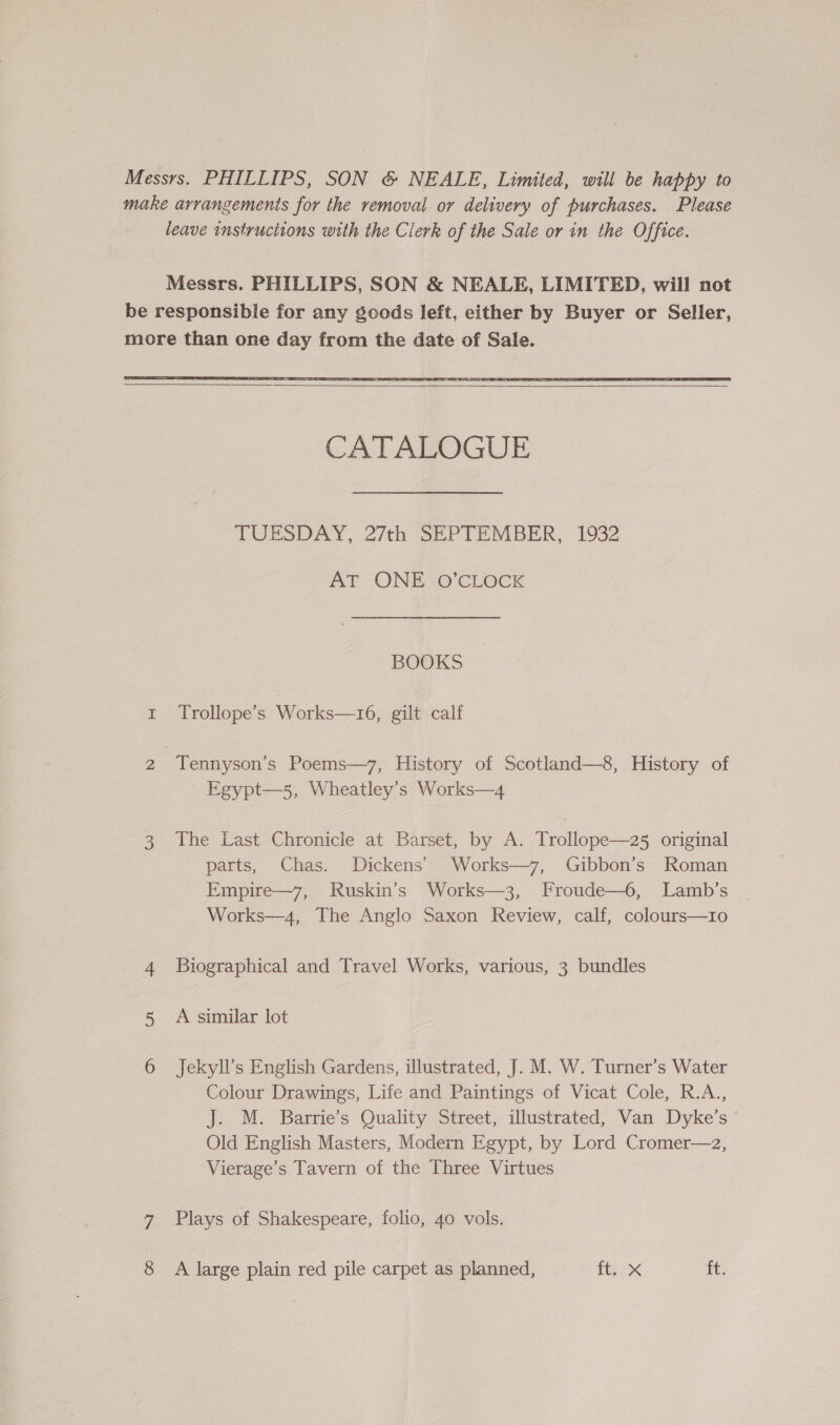 Messrs. PHILLIPS, SON &amp; NEALE, Limited, will be happy to make arrangements for the removal or delivery of purchases. Please leave instructions with the Clerk of the Sale or in the Office.     CATALOGUE TUESDAY, 27th SEPTEMBER, 1932 AT ONE O’CLOCK BOOKS 1 Trollope’s Works—16, gilt calf 2 Tennyson’s Poems—7, History of Scotland—8, History of Egypt—5, Wheatley’s Works—4 3 The Last Chronicle at Barset, by A. Trollope—z25 original parts, Chas. Dickens’ Works—7, Gibbon’s Roman Empire—7, Ruskin’s Works—3, Froude—6, Lamb’s Works—4, The Anglo Saxon Review, calf, colours—tio 4 Biographical and Travel Works, various, 3 bundles 5 A similar lot 6 Jekyll’s English Gardens, illustrated, J. M. W. Turner’s Water Colour Drawings, Life and Paintings of Vicat Cole, R.A., J. M. Barrie’s Quality Street, illustrated, Van Dyke’s © Old English Masters, Modern Egypt, by Lord Cromer—2, Vierage’s Tavern of the Three Virtues 7 Plays of Shakespeare, folio, 40 vols. 8 A large plain red pile carpet as planned, ite. ft.