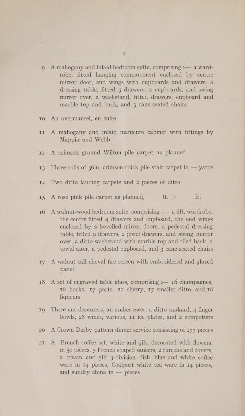 IO Lt I2 13 14 15 16 17 18 19 20 21 4 A mahogany and inlaid bedroom suite, comprising :— a ward- robe, fitted hanging compartment enclosed by centre mirror door, end wings with cupboards and drawers, a dressing table, fitted 5 drawers, 2 cupboards, and swing mirror over, a washstand, fitted drawers, cupboard and marble top and back, and 3 cane-seated chairs An overmantel, en suite A mahogany and inlaid manicure cabinet with fittings by Mappin and Webb A crimson ground Wilton pile carpet as planned Three rolls of 361n. crimson thick pile stair carpet in — yards Two ditto landing carpets and 2 pieces of ditto A rose pink pile carpet as planned, Tix ft. A walnut-wood bedroom suite, comprising :— a 6ft. wardrobe, the centre fitted 4 drawers and cupboard, the end wings enclosed by 2 bevelled mirror doors, a pedestal dressing table, fitted 9 drawers, 2 jewel drawers, and swing mirror over, a ditto washstand with marble top and tiled back, a towel airer, a pedestal cupboard, and 3 cane-seated chairs A walnut tall cheval fire screen with embroidered and glazed panel A set of engraved table glass, comprising :— 16 champagnes, 16 hocks, 17 ports, 20 sherry, 17 smaller ditto, and 18 liqueurs Three cut decanters, an amber ewer, a ditto tankard, 4 finger bowls, 28 wines, various, II ice plates, and 2 compotiers A Crown Derby pattern dinner service consisting of 177 pieces A French coffee set, white and gilt, decorated with flowers, in 50 pieces, 7 French shaped saucers, 2 tureens and covers, a cream and gilt 3-division dish, blue and white coffee ware in 24 pieces, Coalport white tea ware in I4 pieces, and sundry china in — pieces