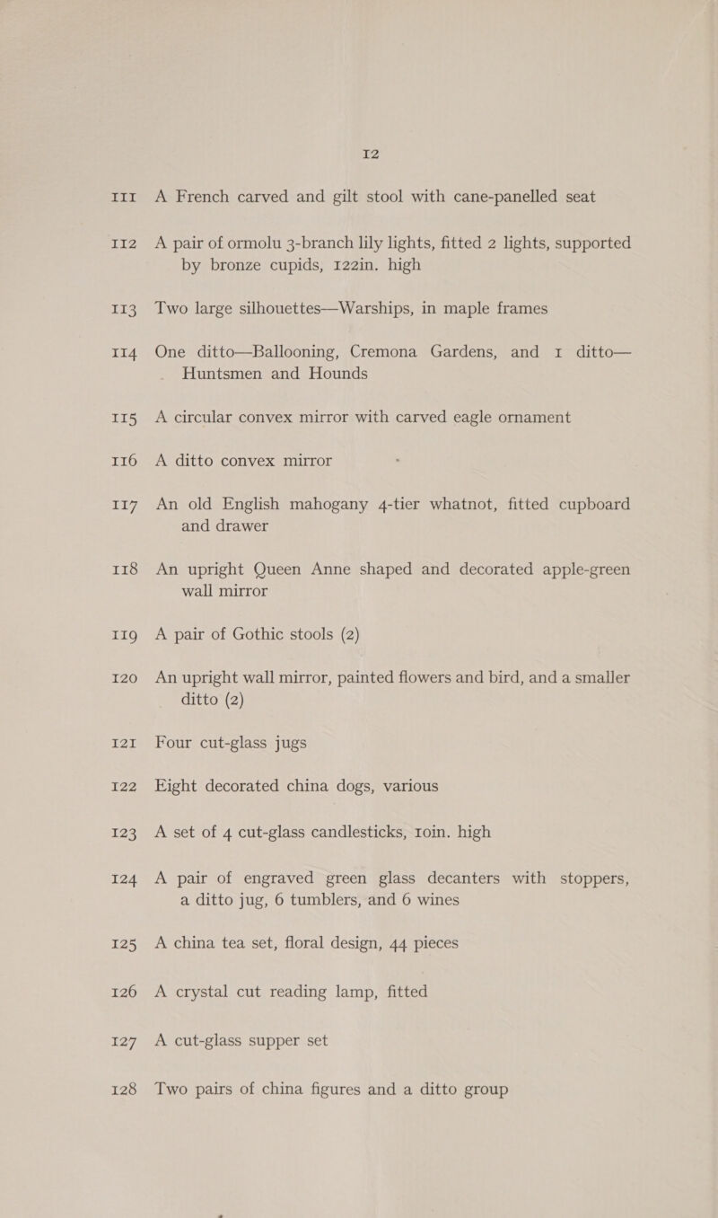 II2 II3 II4 II5 I16 oA r18 11g I20 GED I22 123 124 125 126 ig 128 i2 A pair of ormolu 3-branch lily lights, fitted 2 lights, supported by bronze cupids, 122in. high Two large silhouettes—Warships, in maple frames One ditto—Ballooning, Cremona Gardens, and 1 ditto— Huntsmen and Hounds A circular convex mirror with carved eagle ornament A ditto convex mirror An old English mahogany 4-tier whatnot, fitted cupboard and drawer An upright Queen Anne shaped and decorated apple-green wall mirror A pair of Gothic stools (2) An upright wall mirror, painted flowers and bird, and a smaller ditto (2) Four cut-glass jugs Eight decorated china dogs, various A set of 4 cut-glass candlesticks, roin. high A pair of engraved green glass decanters with stoppers, a ditto jug, 6 tumblers, and 6 wines A china tea set, floral design, 44 pieces A crystal cut reading lamp, fitted A cut-glass supper set Two pairs of china figures and a ditto group