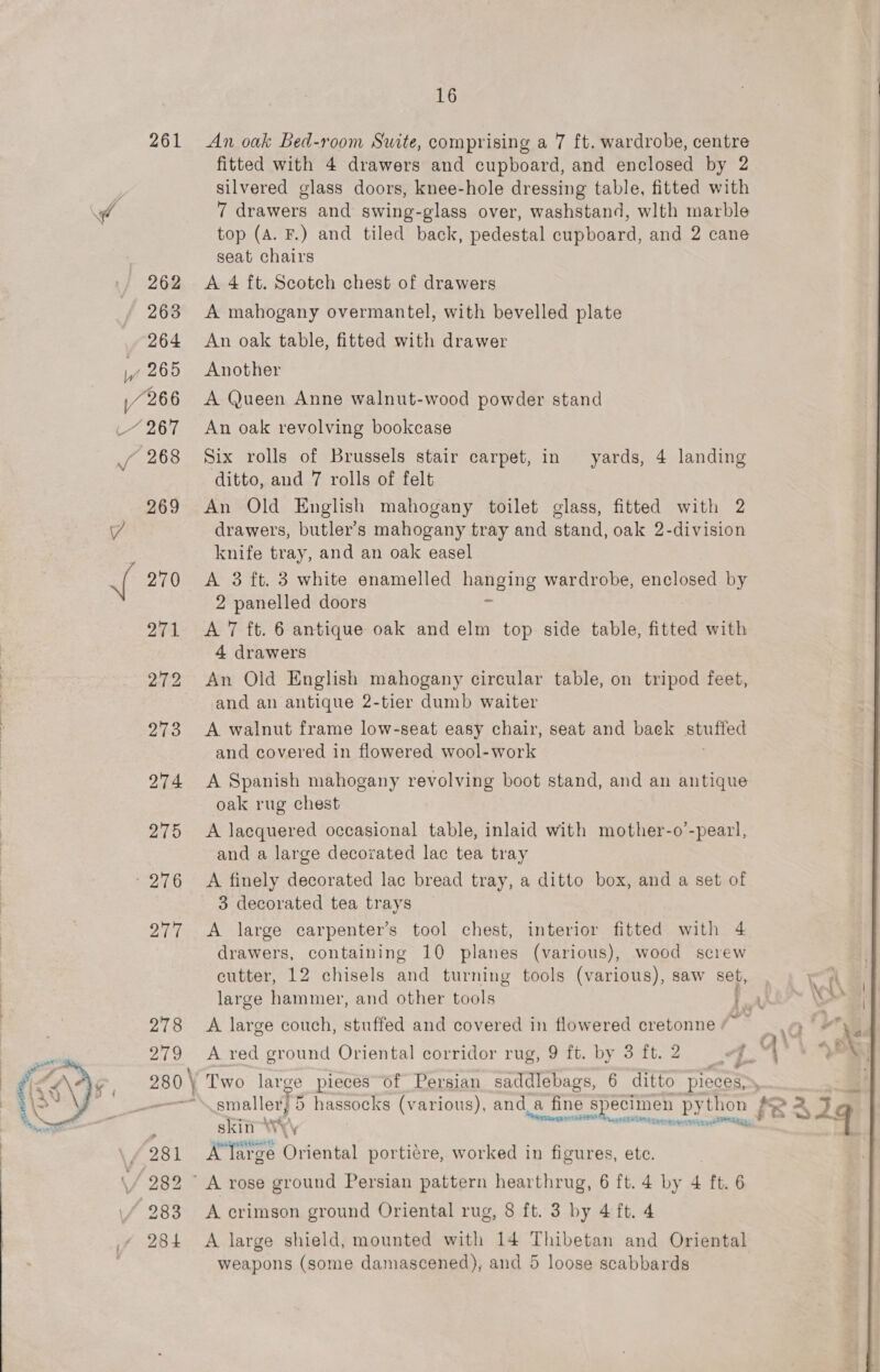 261 eA d 16 An oak Bed-room Suite, comprising a 7 ft. wardrobe, centre fitted with 4 drawers and cupboard, and enclosed by 2 silvered glass doors, knee-hole dressing table, fitted with 7 drawers and swing-glass over, washstand, wlth marble top (A. F.) and tiled back, pedestal cupboard, and 2 cane seat chairs A 4 ft. Scotch chest of drawers A mahogany overmantel, with bevelled plate An oak table, fitted with drawer Another A Queen Anne walnut-wood powder stand An oak revolving bookcase Six rolls of Brussels stair carpet, in yards, 4 landing ditto, and 7 rolls of felt An Old English mahogany toilet glass, fitted with 2 drawers, butler’s mahogany tray and stand, oak 2-division knife tray, and an oak easel A 3 ft. 3 white enamelled hanging wardrobe, enclosed by 2 panelled doors = A 7 ft. 6 antique oak and elm top side table, fitted with 4 drawers An Old English mahogany circular table, on tripod feet, and an antique 2-tier dumb waiter A walnut frame low-seat easy chair, seat and baek stuited and covered in flowered wool-work A Spanish mahogany revolving boot stand, and an antique oak rug chest A lacquered occasional table, inlaid with mother-o’-pearl, and a large decorated lac tea tray A finely decorated lac bread tray, a ditto box, and a set of 3 decorated tea trays A large carpenter’s tool chest, interior fitted with 4 drawers, containing 10 planes (various), wood screw cutter, 12 chisels and turning tools (various), saw set, large hammer, and other tools a uv A large couch, stuffed and covered in flowered cretonne /~ - ) Two large pieces of Persian saddlebags, 6 ditto pieces, Vette eese es. skin : vx Feud eshettentt ° wiy * A large Oriental porticre, worked in figures, ete. A crimson ground Oriental rug, 8 ft. 3 by 4 ft. 4 A large shield, mounted with 14 Thibetan and Oriental weapons (some damascened), and 5 loose scabbards 