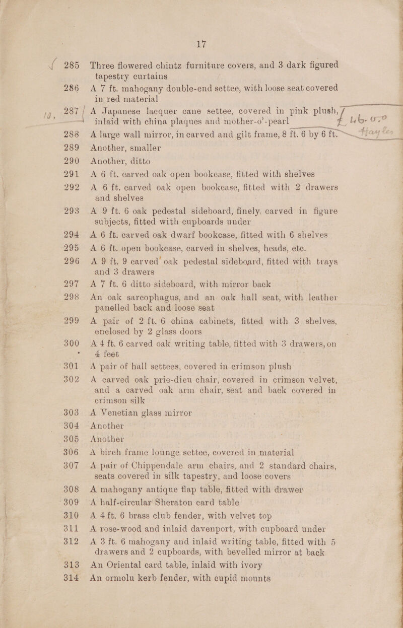 z 4 y ae on on tg ee ta Gi Three flowered chintz furniture covers, and 3 dark figured tapestry curtains A 7 ft. mahogany double-end settee, with loose seat covered in red material A Japanese lacquer cane settee, covered in pink plush, inlaid with china plaques and mother-o'-pearl fut Lb: Oo. A large wall mirror, incarved and gilt frame, 8 ft. 6 by 6 ft. No] ss Another, smaller Another, ditto A 6 ft. carved oak open bookcase, fitted with shelves A 6 ft. carved oak open bookcase, fitted with 2 drawers and shelves A 9 ft. 6 oak pedestal sideboard, finely. carved in figure subjects, fitted with cupboards under A 6 ft. carved oak dwarf bookcase, fitted with 6 shelves A 6 ft. open bookcase, carved in shelves, heads, ete. A 9 ft. 9 carved’ oak pedestal sideboard, fitted with trays | and 3 drawers | A 7 ft. 6 ditto sideboard, with mirror back An oak sarcophagus, and an oak hall seat, with leather panelled back and loose seat A pair of 2 ft. 6 china cabinets, fitted with 3. shelves, enclosed by 2 glass doors A 4 ft. 6 carved oak writing table, fitted with 3 drawers, on 4 feet A pair of hall settees, covered in crimson plush A carved oak prie-dieu chair, covered in crimson velvet, and a carved oak arm chair, seat and back covered in crimson silk A Venetian glass mirror Another Another A birch frame lounge settee, covered in material A pair of Chippendale arm chairs, and 2 standard chairs, seats covered in silk tapestry, and loose covers A half-circular Sheraton card table A 4ft. 6 brass club fender, with velvet top A rose-wood and inlaid davenport, with cupboard under drawers and 2 cupboards, with bevelled mirror at. back An Oriental card table, inlaid with ivory An ormolu kerb fender, with cupid mounts 