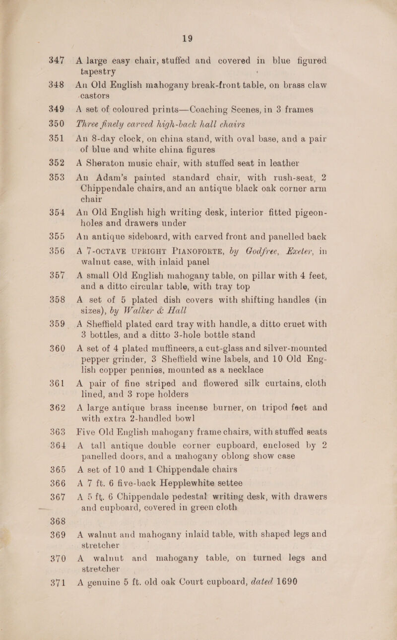 A large easy chair, stuffed and covered in blue figured tapestry An Old English mahogany break-front table, on brass claw castors A set of coloured prints—Coaching Scenes, in 3 frames Three finely carved high-back hall chairs An 8-day clock, on china stand, with oval base, and a pair of blue and white china figures A Sheraton music chair, with stuffed seat in leather An Adam’s painted standard chair, with rush-seat, 2 Chippendale chairs, and an antique black oak corner arm chair An Old English high writing desk, interior fitted pigeon- holes and drawers under An antique sideboard, with carved front and panelled back A 7-OCTAVE UPRIGHT PIANOFORTE, by Godfree, Kweter, in walnut case, with inlaid panel A small Old English mahogany table, on pillar with 4 feet, and a ditto circular table, with tray top A set of 5 plated dish covers with shifting handles (in sizes), by Walker &amp; Hall 3 bottles, and a ditto 3-hole bottle stand A set of 4 plated muffineers, a cut-glass and silver-mounted pepper grinder, 3 Sheffield wine labels, and 10 Old Eng- lish copper pennies, mounted as a necklace A pair of fine striped and flowered silk curtains, cloth lined, and 3 rope holders A large antique brass incense burner, on tripod feet and with extra 2-handled bowl Five Old English mahogany frame chairs, with stuffed seats A tall antique double corner cupboard, enclosed by 2 panelled doors, and a mahogany oblong show case A set of 10 and 1 Chippendale chairs A 7 ft. 6 five-back Hepplewhite settee A 5 ft. 6 Chippendale pedestal writing desk, with drawers and cupboard, covered in green cloth A walnut and mahogany inlaid table, with shaped legs and stretcher | A walnut and mahogany table, on turned legs and stretcher A genuine 5 ft. old oak Court cupboard, dated 1690