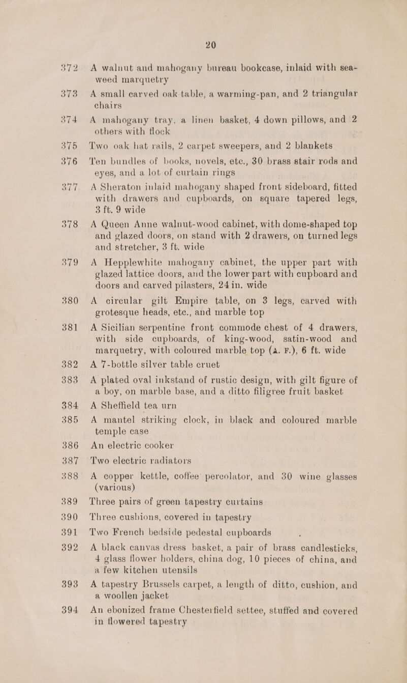 380 381 382 383 384 385 386 387 388 389 390 391 392 393 394 20 A walnut and mahogany bureau bookcase, inlaid with sea~ weed marquetry A small carved oak table, a warming-pan, and 2 triangular chairs A mahogany tray, a linen basket, 4 down pillows, and 2 others with flock Two oak hat rails, 2 carpet sweepers, and 2 blankets Ten bundles of books, novels, ete., 30 brass stair rods and eyes, and a lot of curtain rings A Sheraton inlaid mahogany shaped front sideboard, fitted with drawers and cupboards, on square tapered legs, 3 ft. 9 wide A Queen Anne walnut-wood cabinet, with dome-shaped top and glazed doors, on stand with 2 drawers, on turned legs and stretcher, 3 ft. wide A Hepplewhite mahogany cabinet, the upper part with glazed lattice doors, and the lower part with cupboard and doors and carved pilasters, 24 in. wide A circular gilt Empire table, on 3 legs, carved with grotesque heads, etc., and marble top A Sicilian serpentine front commode chest of 4 drawers, with side cupboards, of king-wood, satin-wood and marquetry, with coloured marble top (a. F.), 6 ft. wide A 7-bottle silver table cruet A plated oval inkstand of rustic design, with gilt figure of a boy, on marble base, and a ditto filigree fruit basket A Sheffield tea urn A mantel striking clock, in black and coloured marble temple case An electric cooker Two electric radiators A copper kettle, coffee’ percolator, and 30 wine glasses (various) Three pairs of green tapestry curtains Three cushions, covered in tapestry Two French bedside pedestal cupboards A black canvas dress basket, a pair of brass candlesticks, 4 glass flower holders, china dog, 10 pieces of china, and a few kitchen utensils A tapestry Brussels carpet, a length of ditto, cushion, and a woollen jacket An ebonized frame Chesterfield settee, stuffed and covered in flowered tapestry