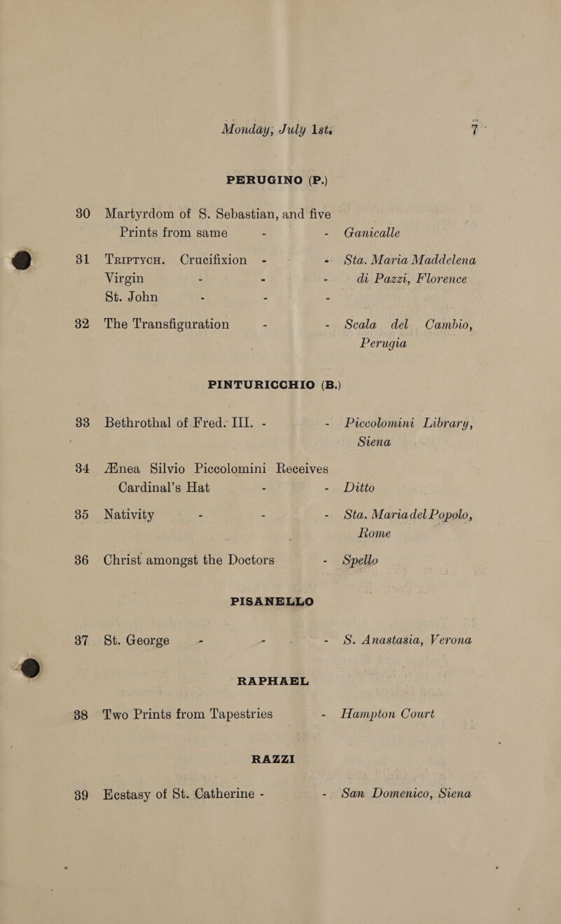 30 31 32 33 35 36 37 38 39 Monday; J uly lsts PERUGINO (P.) Martyrdom of S. Sebastian, and five Prints from same - 5 TriptycH. Crucifixion - é: Virgin : 5 : St. John : 2 ; The Transfiguration - - PINTURICCHIO (B.) Bethrothal of Fred. Ill. - : Jinea Silvio Piccolomini Receives Cardinal’s Hat : e Nativity - : . christ amongst the Dota PISANELLO St. George - - - RAPHAEL Two Prints from Tapestries - RAZZI Kestasy of St. Catherine - : Ganicalle Sta. Maria Maddelena da Pazat, Floren ce Scala del Cambio, Perugia Piccolomini Library, Siena Ditto Sta. Mariadel Popolo, Lome S. Anastasia, Verona Hampton Court San Domenico, Siena