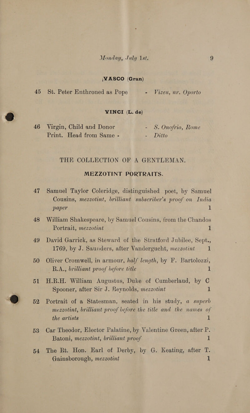 46 47 48 49 50 51 52 53 54 Monday, July 1st. 9 ;WASCO (Gran) VINCI (L. de) Virgin, Child and Donor - SS. Onofrio, Rome Print. Head from Same - - Ditto THE COLLECTION OF A GENTLEMAN. MEZZOTINT PORTRAITS. Samuel Taylor Coleridge, distinguished poet, by Samuel Cousins, mezzotint, brilliant subscriber’s proof on India paper 1 William Shakespeare, by Samuel Cousins, from the Chandos Portrait, mezzotint 1 David Garrick, as Steward of the Stratford Jubilee, Sept., 1769, by J. Saunders, after Vandergucht, mezzotint 1 Oliver Cromwell, in armour, half length, by F’. Bartolozzi, RBAA.,, brilliant proof before title 1 H.R.H. William Augustus, Duke of Cumberlaud, by C Spooner, after Sir J. Reynolds, mezzotint 1 Portrait of a Statesman, seated in his study, a superb mezzotint, brilliant proof before the title and the names of the artists 1 Car Theodor, Elector Palatine, by Valentine Green, after P. Batoni, mezzotint, brilliant proof 1 The Rt. Hon. Earl of Derby, by G. Keating, after T. Gainsborough, mezzotint 1
