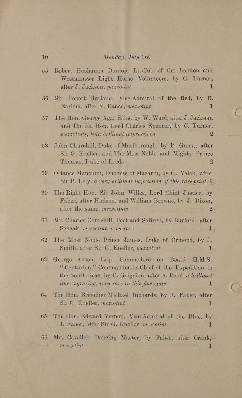 56 57 58 59 60 61 63 64 65 66 Robert Buchanan Dunlop, Lt.-Col. of the London and Westminster Light Horse Volunteers, by C. Turner, after J. Jackson, mezzotint 1 Sir Robert Harland, Vice-Admiral of the Red, by R. Earlom, after N. Dance, mezzotint 1 The Hon. George Agar Ellis, by W. Ward, after J. Jackson, and The Rt. Hon. Lord Charles Spencer, by C. Turner, mezzotints, both brilliant impressions 2 John Churchill, Duke of Marlborough, by P. Gunst, after Sir G. Kneller, and The Most Noble and Mighty Prince Thomas, Duke of Leeds 2 Ortance Manchini, Duchess of Mazarin, by G. Valck, after The Right Hon. Sir John Willes, Lord Chief Justice, by Faber, after Hudson, and William Browne, by J. Dixon, c Mr. Charles Churchill, Poet and Satirist, by Burford, after The Most Noble Prince James, Duke of Ormond, by J. Smith, after Sir G. Kneller, mezzotint 1 George Anson, Esq., Commodore on Board H.M.S. ‘Centurion,’ Commander-in-Chief of the Hxpeditiou to the South Seas, by C. Grignion, after A. Pond, a brilliant line engraving, very rare im this fine state 1 The Hon. Brigadier Michael Richards, by J. Faber, after Sir G. Kneller, mezzotint 1 J. Faber, after Sir G. Kneller, mezzotint . | 1 s) mezzotint /~