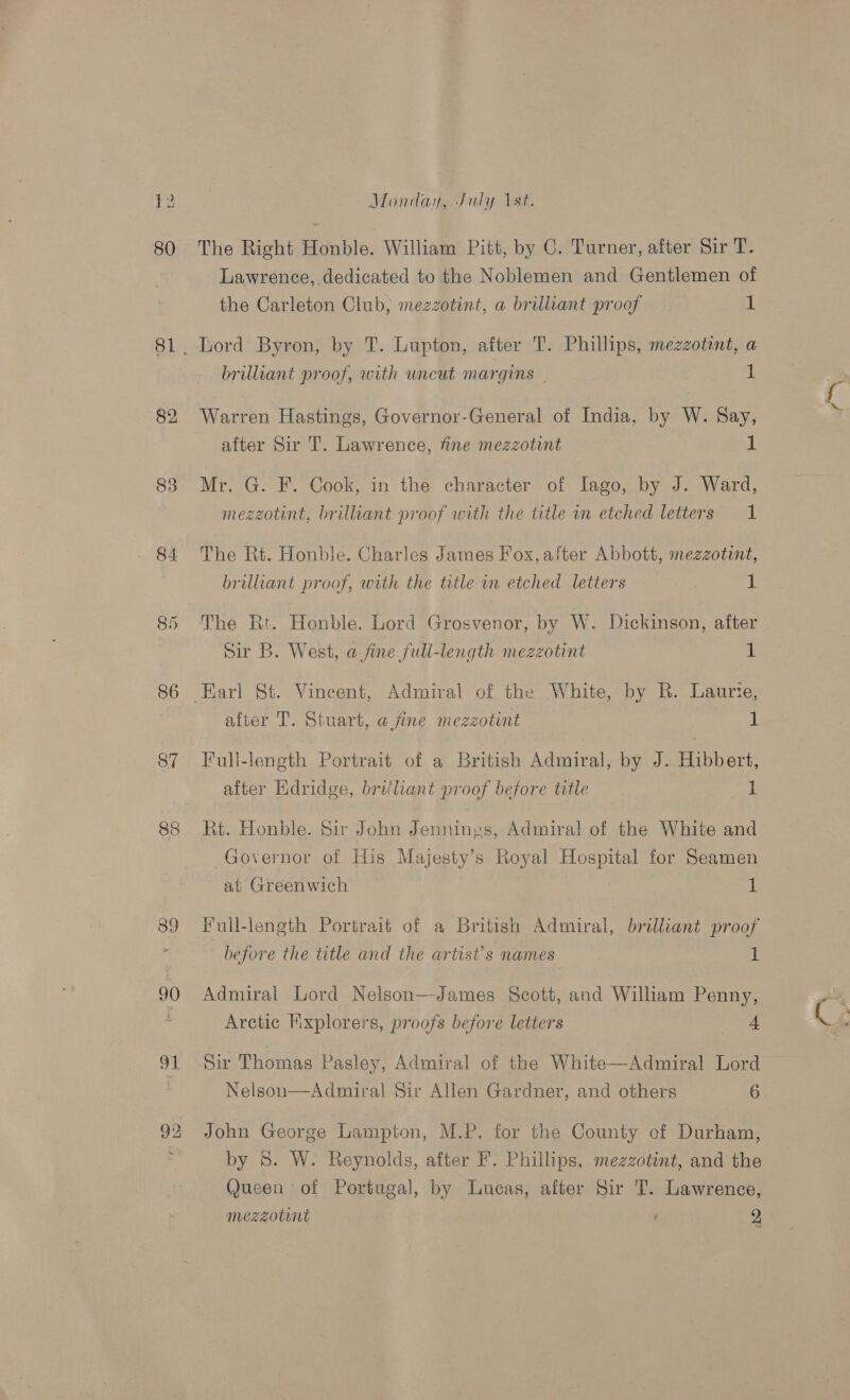 80 81 84 86 87 92 Monday, July 1st. The Right Honble. William Pitt, by C. Turner, after Sir T. Lawrence, dedicated to the Noblemen and Gentlemen of the Carleton Club, mezzotint, a brilliant proof 1 brilliant proof, with uncut margins — is Warren Hastings, Governor-General of India, by W. Say, after Sir T. Lawrence, fine mezzotint 1 Mr. G. F. Cook, in the character of Iago, by J. Ward, mezzotint, brilliant proof with the title in etched letters 1 The Rt. Honble. Charles James Fox, after Abbott, mezzotint, brilliant proof, with the title in etched letters 1 The Rt. Honble. Lord Grosvenor, by W. Dickinson, after Sir B. West, a fine full-length mezzotint 1 after T. Stuart, a fine mezzotint 1 Full-length Portrait of a British Admiral, by J. Hibbert, after Kdridge, brijliant proof before title 1 Rt. Honble. Sir John Jennings, Admiral of the White and Governor of His Majesty’s Royal Hospital for Seamen at Greenwich 1 Full-length Portrait of a British Admiral, brilliant proof before the title and the artist's names 1 Admiral Lord Nelson—-James Scott, and William Penny, Arctic Kixplorers, proofs before letters 4 Sir Thomas Pasley, Admiral of the White—Admiral Lord Nelson—Admiral Sir Allen Gardner, and others 6 John George Lampton, M.P. for the County of Durham, by 5S. W. Reynolds, after F. Phillips, mezzotint, and the Queen of Portugal, by Lucas, after Sir T. Lawrence,