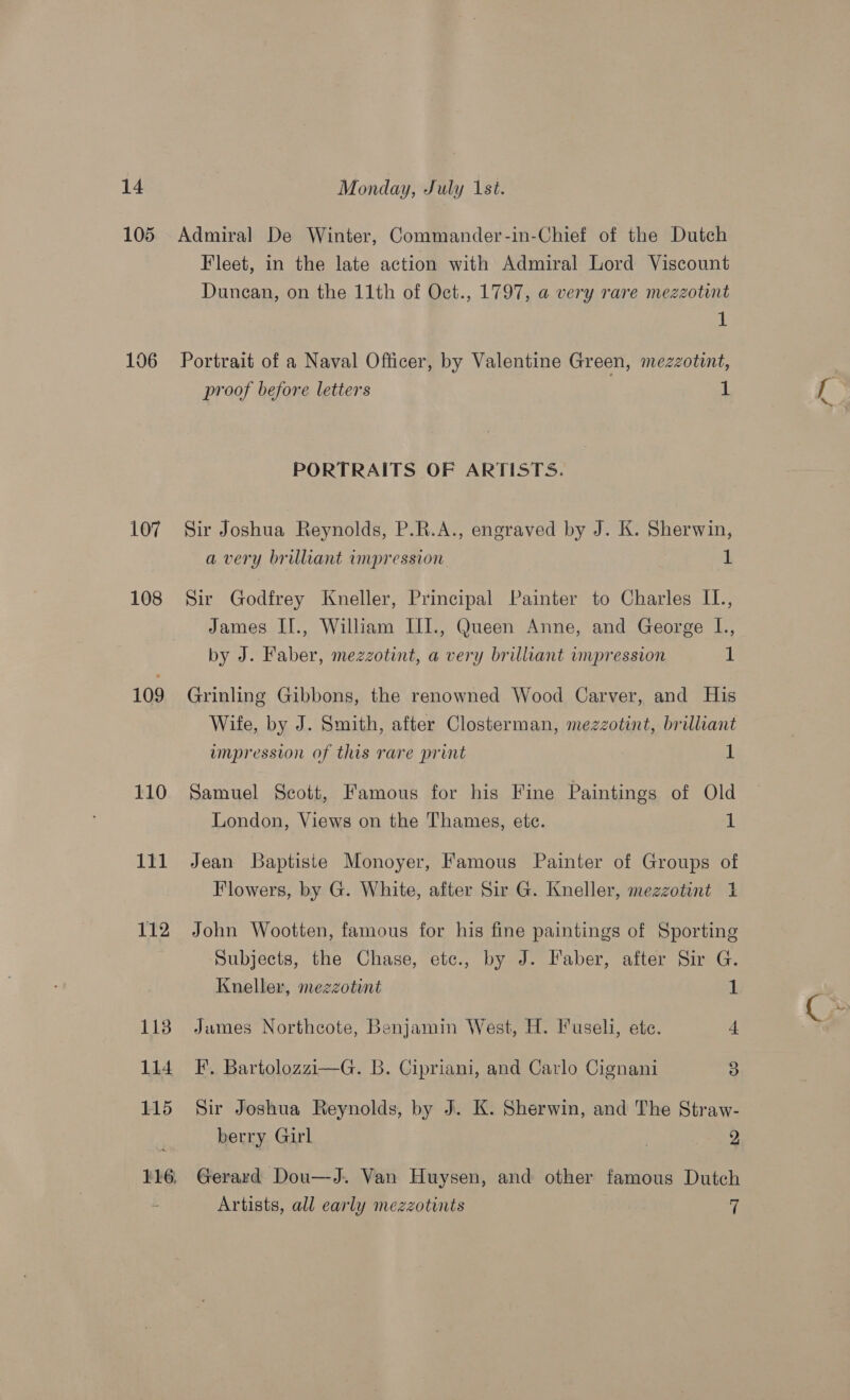 105 106 107 108 109 110 111 112 113 114 115 116. Monday, July 1st. Admiral De Winter, Commander-in-Chief of the Dutch Fleet, in the late action with Admiral Lord Viscount Dunean, on the 11th of Oct., 1797, a very rare mezzotint i! Portrait of a Naval Officer, by Valentine Green, mezzotint, proof before letters 1 PORTRAITS OF ARTISTS. Sir Joshua Reynolds, P.R.A., engraved by J. K. Sherwin, a very brilliant impression 1 Sir Godfrey Kneller, Principal Painter to Charles IL., James II., William III., Queen Anne, and George L., by J. Faber, mezzotint, a very brilliant impression dL: Grinling Gibbons, the renowned Wood Carver, and His Wife, by J. Smith, after Closterman, mezzotint, brilliant umpresston of this rare print 1 Samuel Scott, Famous for his Fine Paintings of Old London, Views on the Thames, ete. 1 Jean Baptiste Monoyer, Famous Painter of Groups of Flowers, by G. White, after Sir G. Kneller, mezzotint 1 John Wootten, famous for his fine paintings of Sporting Subjects, the Chase, etc., by J. Faber, after Sir G. James Northcote, Benjamin West, H. luseli, ete. 4. EF. Bartolozzi—G. B. Cipriani, and Carlo Cignani 3 Sir Joshua Reynolds, by J. K. Sherwin, and The Straw- berry Girl | 2 Gerard Dou—J. Van Huysen, and other famous Dutch Artists, all early mezzotints 7 6“ ‘