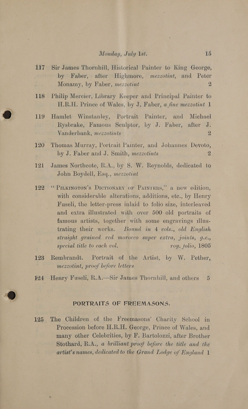 117 118 Qo 119 121 122 Monday, July Ast. 15 Sir James Thornhill, Historical Painter to King George, by Faber, after Highmore, mezzotint, and Peter Monamy, by Faber, mezzotint 2, Philip Mercier, Library Keeper and Principal Painter to H.R.H. Prince of Wales, by J. Faber, a fine mezzotint 1 Hamlet Winstanley, Portrait Painter, and Michael Rysbrake, Famous Sculptor, by J. Faber, after J. Vanderbank, mezzotints 2 Thomas Murray, Portrait Painter, and Johannes Devoto, by J. Faber and J. Smith, mezzotints 2 James Northcote, R.A., by 8. W. Reynolds, dedicated to John Boydell, Hisq., mezzotint 9 ‘* PILKINGTON’s DicTioNaARY OF ParNnrerRs,’’ a new edition, with considerable alterations, additions, etc., by Henry Fuseli, the letter-press inlaid to folio size, interleaved and extra illustrated with over 500 old portraits of famous artists, together with some engravings illus- trating their works. Bound im 4 vols., old Hnglish straight grained red morocco super extra, joints, g.e., special title to each vol. i roy. folio, 1805 mezzotint, proof before letters e PORTRAITS OF FREEMASONS. The Children of the Freemasons’ Charity School in Procession before H.R.H. George, Prince of Wales, and many other Celebrities, by F'. Bartolozzi, after Brother Stothard, R.A., a brilliant proof before the title and the