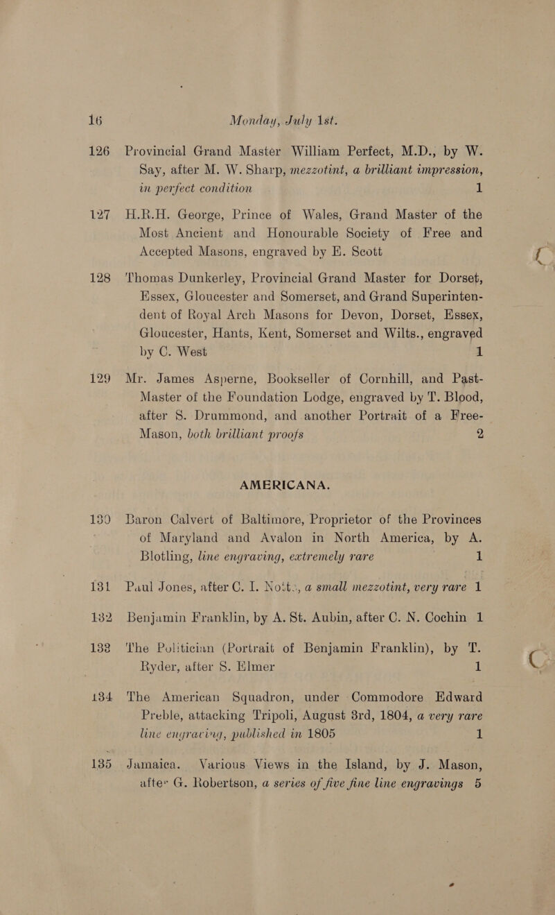 126 128 134 135 Provincial Grand Master William Perfect, M.D., by W. Say, after M. W. Sharp, mezzotint, a brilliant impression, wm perfect condition 1 H.R.H. George, Prince of Wales, Grand Master of the Most Ancient and Honourable Society of Free and Accepted Masons, engraved by E. Scott Thomas Dunkerley, Provincial Grand Master for Dorset, Hssex, Gloucester and Somerset, and Grand Superinten- dent of Royal Arch Masons for Devon, Dorset, Essex, Gloucester, Hants, Kent, Somerset and Wilts., engraved by C. West | 1 Mr. James Asperne, Bookseller of Cornhill, and Past- Master of the Foundation Lodge, engraved by T. Blood, after 5. Drummond, and another Portrait of a Free- Mason, both brilliant proofs 2 AMERICANA. Baron Calvert of Baltimore, Proprietor of the Provinces of Maryland and Avalon in North America, by A. Blotling, line engraving, extremely rare 1 Benjamin Franklin, by A. St. Aubin, after C. N. Cochin 1 ‘The Politician (Portrait of Benjamin Franklin), by T. Ryder, after 5. Elmer 1 The American Squadron, under Commodore Edward Preble, attacking Tripoli, August 8rd, 1804, a very rare Line engracig, published in 1805 1 Jamaica. Various Views in the Island, by J. Mason, after G. Robertson, a series of five fine line engravings 5 7