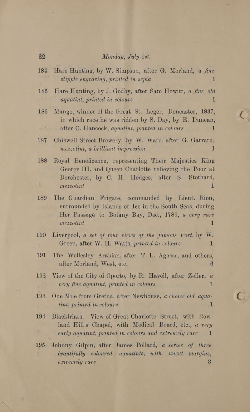 93 184 186 187 188 190 194 195 Monday, July 1st. stupple engraving, printed in sepia 1 Hare Hunting, by J. Godby, after Sam Howitt, a fine old aquatint, printed in colours 1 Mango, winner of the Great St. Leger, Doncaster, 1837, in which race he was ridden by 8. Day, by E. Duncan, after C. Hancock, aquatint, printed in colours 1 Ciisweall Street Brewery, by W. Ward, after G. Garrard, mezzotint, a brilliant impression J Royal Beneficence, representing Their Majesties King George III. and Queen Charlotte relieving the Poor at Dorchester, by C. H. Hodges, after §. Stothard, 1 mezzotint The Guardian Frigate, commanded by Lieut. Rion, surrounded by Islands of Ice in the South Seas, during Her Passage to Botany Bay, Dee., 1789, a very rare mezzotint 1 Liverpool, a set of four views of the famous Port, by W. Green, after W. H. Watts, printed in colowrs 1 The Wellesley Arabian, after T. L. Agasse, and others, after Morland, West, etc. 6 View of the City of Oporto, by R. Havell, after Zeller, a very fine aquatint, printed in colours 1 One Mile from Gretna, after Newhouse, a choice old aqua- tint, printed in colours 1 Blackfriars. View of Great Charlotte Street, with Row- land Hill’s Chapel, with Medical Board, etc., a very early aquatint, printed in colours and extremely rare 1 beautifully colowred aquatints, with uncut margins,
