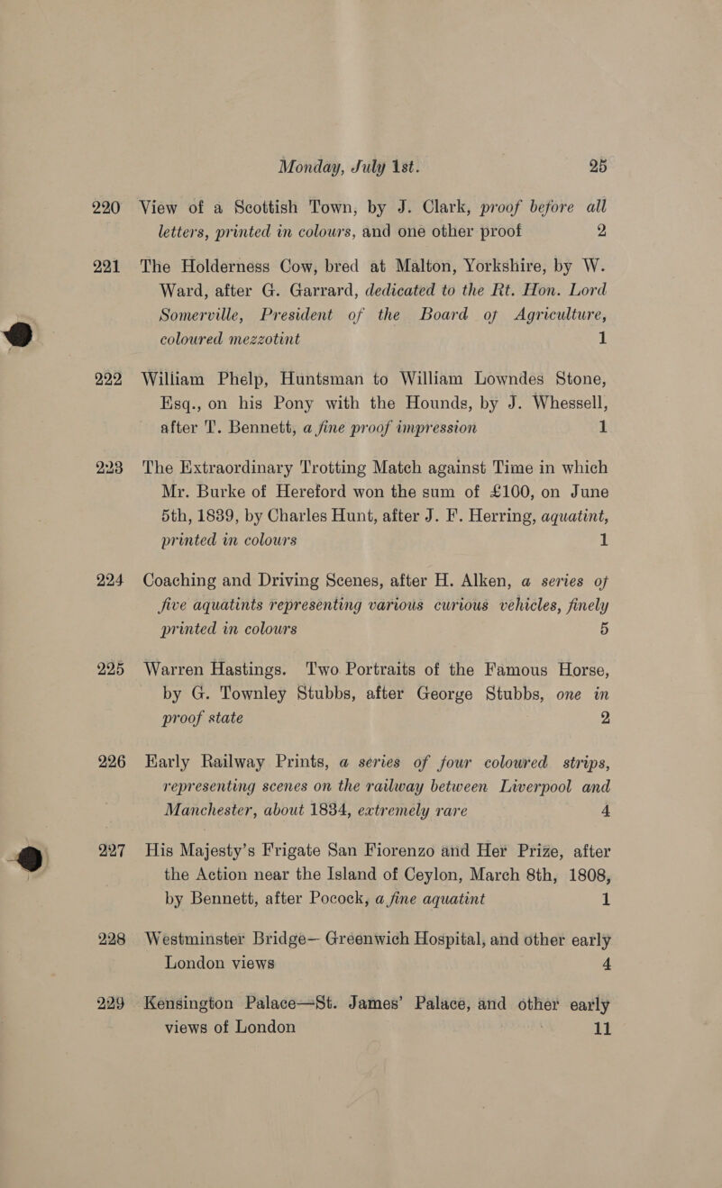 220 221 222 224 225 226 227 228 229 Monday, July 1st. 95° View of a Scottish Town, by J. Clark, proof before all letters, printed in colours, and one other proof 2 The Holderness Cow, bred at Malton, Yorkshire, by W. Ward, after G. Garrard, dedicated to the Rt. Hon. Lord Somerville, President of the Board of Agriculture, coloured mezzotint 1 William Phelp, Huntsman to William Lowndes Stone, Esq., on his Pony with the Hounds, by J. Whessell, after 'T. Bennett, a fine proof impression 1 The Extraordinary Trotting Match against Time in which Mr. Burke of Hereford won the sum of £100, on June 5th, 1839, by Charles Hunt, after J. F. Herring, aquatint, printed in colours 1 Coaching and Driving Scenes, after H. Alken, a series of jive aquatints representing various curious vehicles, finely printed in colours 5 Warren Hastings. Two Portraits of the Famous Horse, by G. Townley Stubbs, after George Stubbs, one in proof state | : 2, Karly Railway Prints, a series of jour coloured strips, representing scenes on the railway between Liverpool and Manchester, about 1834, extremely rare A His Majesty’s Frigate San Fiorenzo and Her Prize, after the Action near the Island of Ceylon, March 8th, 1808, by Bennett, after Pocock, a fine aquatint 1 Westminster Bridge— Greenwich Hospital, and other early London views 4 Kensington Palace—St. James’ Palace, and other early