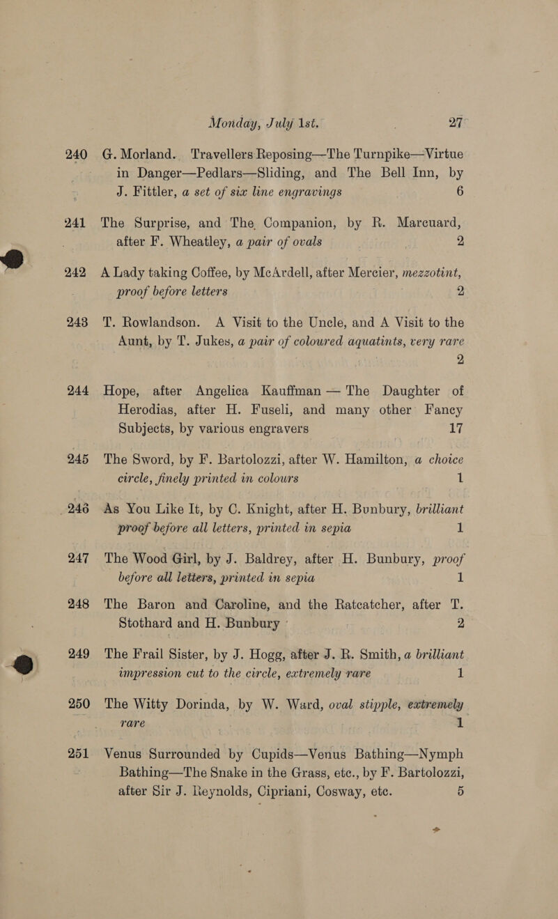 240 241 242 243 244 247 248 249 250 251 Monday, July 1st. 3 27 G. Morland. Travellers Reposing—The Turnpike—Virtue in Danger—Pedlars—Sliding, and The Bell Inn, by J. Fittler, a set of sia line engravings 6 The Surprise, and The Companion, by R. Marcuard, after F'. Wheatley, a pair of ovals 2, A Lady taking Coffee, by McArdell, after Mercier, mezzotint, proof before letters 2 T. Rowlandson. A Visit to the Uncle, and A Visit to the Aunt, by T. Jukes, a pair of coloured aquatints, very rare . 2 Hope, after Angelica Kauffman — The Daughter of Herodias, after H. Fuseli, and many other Fancy Subjects, by various engravers ri The Sword, by F'. Bartolozzi, after W. Hamilton, @ choice circle, finely printed in colours 1 As You Like It, by C. Knight, after H. Bunbury, brilliant proof before all letters, printed in sepia 1 The Wood Girl, by J. Baldrey, after H. Bunbury, proof before all letters, printed in sepia 1 The Baron and Caroline, and the Ratcatcher, after T. Stothard and H. Bunbury - | 2 The Frail Sister, by J. Hogg, after J. R. Smith, a brilliant umpression cut to the circle, extremely rare 1 The Witty Dorinda, by W. Ward, oval stipple, extremely rare 1 Venus Surrounded by Cupids—Venus Bathing—Nymph Bathing—The Snake in the Grass, etc., by F. Bartolozzi,