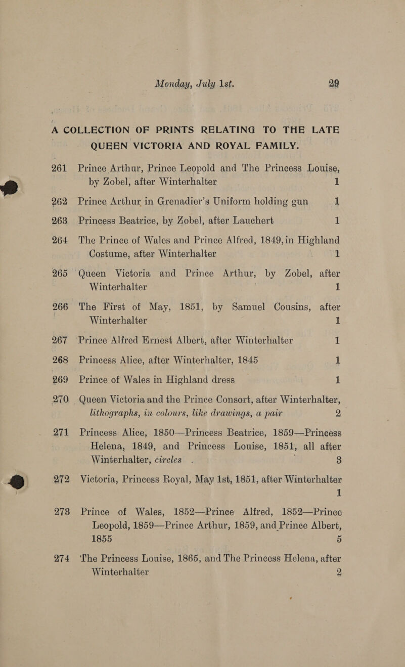 261 262 263 264 265 266 267 268 269 270 271 272 273 274 QUEEN VICTORIA AND ROYAL FAMILY. Prince Arthur, Prince Leopold and The Princess Louise, by Zobel, after Winterhalter L Prince Arthur in Grenadier’s Uniform holding gun 1 Princess Beatrice, by Zobel, after Lauchert 1 The Prince of Wales and Prince Alfred, 1849,in Highland Costume, after Winterhalter 1 Winterhalter 1 The First of May, 1851, by Samuel Cousins, after Winterhalter 1 1 Princess Alice, after Winterhalter, 1845 1 Prince of Wales in Highland dress 1 Queen Victoria and the Prince Consort, after Winterhalter, lithographs, in colours, like drawings, a pair De Princess Alice, 1850—Princess Beatrice, 1859—Princess Helena, 1849, and Princess Louise, 1851, all after Winterhalter, circles . 3 Victoria, Princess Royal, May Ist, 1851, after Winterhalter 1 Prince of Wales, 1852—Prince Alfred, 1852—Prince Leopold, 1859—Prince Arthur, 1859, and Prince Albert, 1855 5 The Princess Louise, 1865, and The Princess Helena, after Winterhalter 3