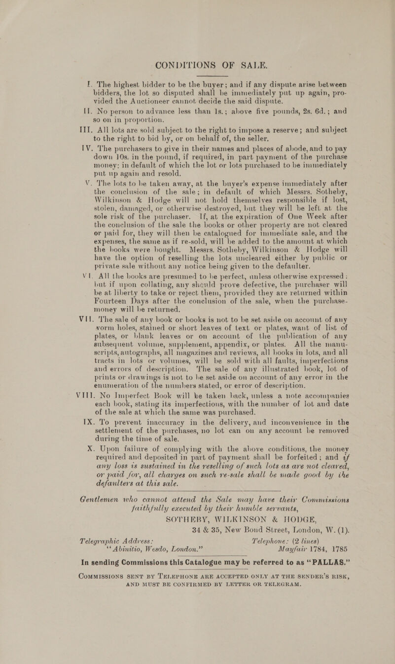 CONDITIONS OF SALE. I. The highest bidder to be the buyer; and if any dispute arise between bidders, the lot so disputed shall be immediately put up again, pro- vided the Auctioneer cannot decide the said dispute. [1. No person to advance less than 1s.; above five pounds, 2s. 6d.; and go On in proportion. IIT. All lots are sold subject to the right to impose a reserve; and subject to the right to bid by, or on behalf of, the seller. IV. The purchasers to give in their names and places of abode, and to pay down 10s. in the pound, if required, in part payment of the purchase money; in default of which the lot or lots purchased to be immediately put up again and resold. . The lots to be taken away, at the buyer’s expense immediately after the conclusion of the sale; in default of which Messrs. Sotheby, Wilkinson &amp; Hodge will not hold themselves responsible if lost, stolen, damaged, or otherwise destroyed, but they will be left at the sole risk of the purchaser. If, at the expiration of One Week after the conclusion of the sale the books or tee property are not cleared or paid for, they will then be catalogued for immediate sale, and the expenses, the same as if re-sold, will be added to the amount at which the books were bought. Messrs. Sotheby, Wilkinson &amp; Hodge will have the option of reselling the lots uncleared either by public or private sale without any notice being given to the defaulter. . All the books are presumed to he perfect, unless otherwise expressed ; but if upon collating, any should prove defective, the purchaser will be at liberty to take or reject them, provided they are returned within Fourteen Days after the conclusion of the sale, when the purchase- money will be returned. , VII. The sale of any book or books is not to be set aside on account, of any vorm holes, stained or short leaves of text or plates, want of list of plates, or blank leaves or on account of the publication of any subsequent volume, supplement, appendix, or plates. All the manu- scripts, autographs, all magazines a reviews, all hooks in lots, and all tracts in lots or volumes, will be sold with all faults, imperfections aud errors of description. The sale of any illustrated book, lot of prints or drawings is not to he set aside on account of any error in the enumeration of the numbers stated, or error of description. VIII. No Imperfect Book will be taken lack, unless a note accompanies each book, stating its imperfections, with the number of lot and date of the sale at which the same was purchased. IX. To prevent inaccuracy in the delivery, and inconvenience in the settlement of the purchases, no lot can on any account be removed during the time of sale. ™~ \ V X. Upon faiiure of complying with the above conditions, the money required and deposited in part of payment shall be forfeited; and 2f any loss 1s sustained in the reselling of such lots as are not cleared, or pard for, all charges on such re-sale shall be made good by ihe defaulters at this sale. Gentlemen who cannot attend the Sale may have their Commissions farthfully executed by thei humble servants, SOTHEBY, WILKINSON &amp; HODGE, 34 &amp; 35, New Bond Street, London, W. (1). Telegraphic Address: Telephone: (2 lines) ** Abinitio, Wesdo, London.” Mayfair 1784, 1785  In sending Commissions this Catalogue may be referred to as ‘‘ PALLAS.”’  CoMMISSIONS SENT BY TELEPHONE ARE ACCEPTED ONLY AT THE SENDER’S RISK, AND MUST BE CONFIRMED BY LETTER OR TELEGRAM.