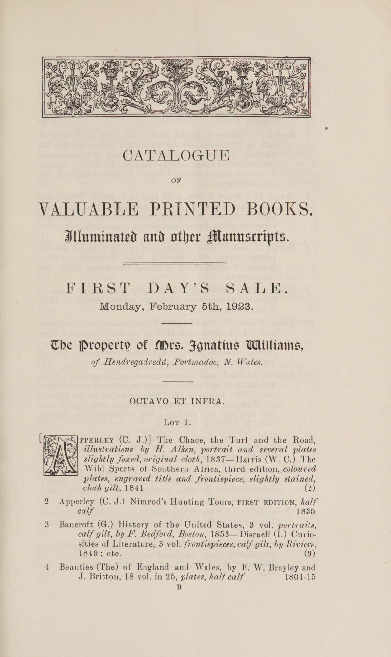  CATALOGU E OF VALUABLE PRINTED BOOKS. Alluminated and other Manuscripts.   BDA sD As Yoo iis (Ac Ly Eis Monday, February 5th, 1928.  Che Property of Mrs. Fgnatius Williams, of Hendregadredd, Portmadoc, N. Wales. OCTAVO ET INFRA. Lords PPERLEY (C. J.)] The Chace, the Turf and the Road, illustrations by H. Alken, portrait and several plates slightly foxed, original cloth, 1837— Harris (W. C.) The Wild Sports of Southern Africa, third edition, coloured plates, engraved title and frontispiece, slightly stained,  cloth gilt, 1841 (2) 2 Apperley (C. J.) Nimrod’s Hunting Tours, First EDITION, half calf 1835 3 Bancroft (G.) History of the United States, 3 vol. portraits, calf gilt, by F’. Bedford, Boston, 1853—Disraeli (I.) Curio- sities of Literature, 3 vol. /rontispreces, calf gilt, by Riviere, 1849; ete. (9) 4 Beauties (~The) of England and Wales, by E. W. Brayley and J. Britton, 18 vol. in 25, plates, half calf 1801-15 B