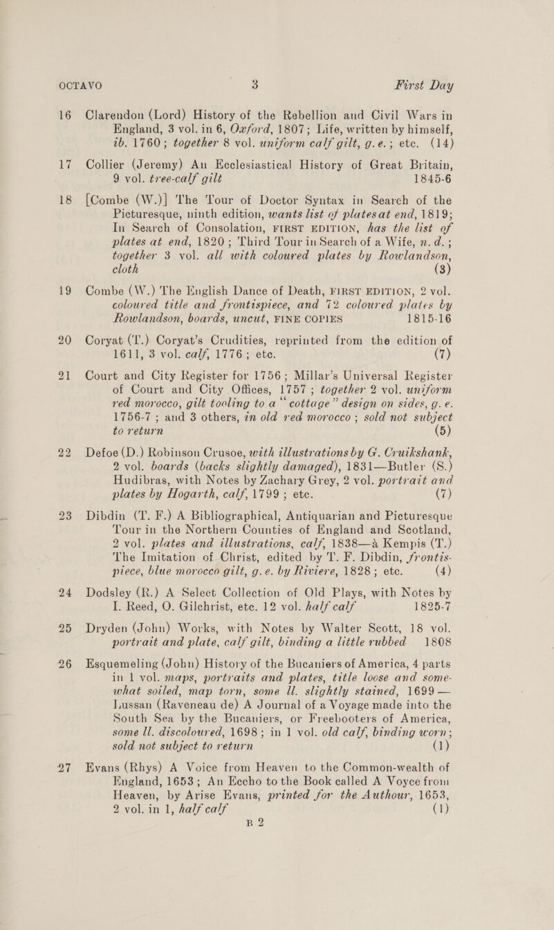 16 li 19 20 23 24 20 26 27 Clarendon (Lord) History of the Rebellion and Civil Wars in England, 3 vol. in 6, Ozford, 1807; Life, written by himself, tb. 1760; together 8 vol. uniform calf gilt, g.e.; etc. (14) Collier (Jeremy) An Ecclesiastical History of Great Britain, 9 vol. tree-calf gilt 1845-6 [Combe (W.)]| The Tour of Doctor Syntax in Search of the Picturesque, ninth edition, wants list of platesat end, 1819; In Search of Consolation, FIRST EDITION, has the list of plates at end, 1820; Third Tour in Search of a Wife, 2. d. ; together 3 vol. all with coloured plates by Rowlandson, cloth (3) Combe (W.) The English Dance of Death, riRST EDITION, 2 vol. coloured title and frontispiece, and 72 coloured plates by Rowlandson, boards, uncut, FINE COPIES 1815-16 Coryat (‘I'.) Coryat’s Crudities, reprinted from the edition of 1611, 3 vol. calf, 1776; ete. (7) Court and City Register for 1756; Millar’s Universal Register of Court and City Offices, 1757; together 2 vol. uniform red morocco, gilt tooling to a‘ cottage” design on sides, g. e. 1756-7 ; and 3 others, 22 old ved morocco ; sold not subject to return (5) Defoe (D.) Robinson Crusoe, with illustrations by G. Cruikshank, 2 vol. boards (backs slightly damaged), 1831—Butler (S.) Hudibras, with Notes by Zachary Grey, 2 vol. portrait and plates by Hogarth, calf, 1799 ; ete. (7) Dibdin (T. F.) A Bibliographical, Antiquarian and Picturesque Tour in the Northern Counties of England and Scotland, 2 vol. plates and illustrations, calf, 1838—a Kempis (T.) The Imitation of Christ, edited by T. F. Dibdin, fr ontis- piece, blue morocco gilt, g.e. by Riviere, 1828; ete. (4) Dodsley (R.) A Select Collection of Old Plays, with Notes by I. Reed, O. Gilchrist, ete. 12 vol. half calf 1825-7 Dryden (John) Works, with Notes by Walter Scott, 18 vol. portrait and plate, calf gilt, binding a little rubbed 1808 Esquemeling (John) History of the Bucaniers of America, 4 parts in 1 vol. maps, portraits and plates, title loose and some- what soiled, map torn, some ll. slightly stained, 1699 — Lussan (Raveneau de) A Journal of a Voyage made into the South Sea by the Bucaniers, or Freebooters of America, some Il. discoloured, 1698; in 1 vol. old calf, binding worn; sold not subject to return (1) Evans (Rhys) A Voice from Heaven to the Common-wealth of England, 1653; An Eccho to the Book called A Voyce from Heaven, by Arise Evans, printed for the Authour, 1653, 2 vol. in 1, half calf (1) B 2