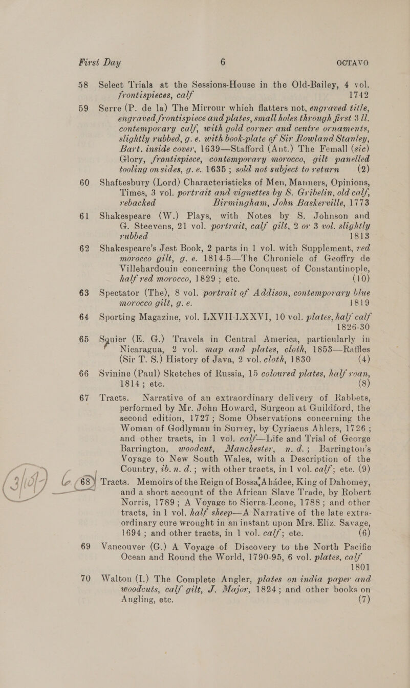 58 59 60 61 62 66 67 Select Trials at the Sessions-House in the Old-Bailey, 4 vol. frontispieces, calf 1749 Serre (P. de la) The Mirrour which flatters not, engraved tit/e, engraved frontispiece and plates, small holes through first 3 Ul. contemporary calf, with gold corner and centre ornaments, slightly rubbed, g. e. with book-plate of Sir Rowland Stanley, Bart. inside cover, 1639—Stafford (Ant.) The Femall (sic) Glory, frontispiece, contemporary morocco, gilt panelled tooling on sides, g. e. 1635; sold not subject to return (2) Shaftesbury (Lord) Characteristicks of Men, Mamners, Opinions, Times, 3 vol. portrait and vignettes by S. Gribelin, old calf, rebacked Birmingham, John Baskerville, 1773 Shakespeare (W.) Plays, with Notes by S. Johnson and G. Steevens, 21 vol. portrait, calf gilt, 2 or 3 vol. slightly rubbed 1813 Shakespeare’s Jest Book, 2 parts in 1 vol. with Supplement, ved morocco gilt, g. e. 1814-5—The Chronicle of Geoffry de Villehardouin concerning the Conquest of Constantinople, half red morocco, 1829 ; ete. (10) Spectator (The), 8 vol. portrait of Addison, contemporary blue morocco gilt, g. é. 1819 Sporting Magazine, vol. LXVII-LX XVI, 10 vol. plates, half calf 1826-30 pyler (EK. G.) Travels in Central America, particularly in Nicaragua, 2 vol. map and plates, cloth, 1853—Raffles (Sir T. S.) History of Java, 2 vol. cloth, 1830 (4) Svinine (Paul) Sketches of Russia, 15 coloured plates, half roan, 1814; ete. (8) Tracts. Narrative of an extraordinary delivery of Rabbets, performed by Mr. John Howard, Surgeon at Guildford, the second edition, 1727; Some Observations concerning the Woman of Godlyman in Surrey, by Cyriacus Ahlers, 1726 ; and other tracts, in 1 vol. ca//—Life and Trial of George Barrington, woodcut, Manchester, n.d.; Barrington’s Voyage to New South Wales, with a Description of the Country, 2b. 2. d.; with other tracts, in 1 vol. calf; ete. (9) 69 70 and a short account of the ran ee Trade, by Robert Norris, 1789; A Voyage to Sierra-Leone, 1788; and other tracts, in 1 vol. half sheep—A Narative of the late extra- ordinary cure wrought in an instant upon Mrs. Eliz. Savage, 1694; and other tracts, in 1 vol. calf; ete. (6) Vancouver (G.) A Voyage of Discovery to the North Pacific Ocean and Round the World, 1790-95, 6 vol. plates, calf 1801 Walton (I.) The Complete Angler, plates on india paper and woodcuts, calf gilt, J. Major, 1824; and other books on Angling, ete. (7)