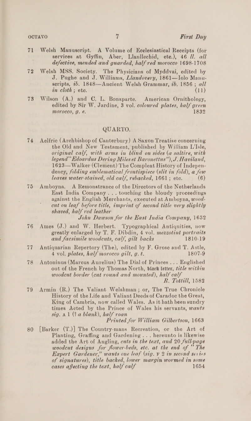 4 78 74 75 76 78 79 80 Welsh Manuscript. A Volume of Ecclesiastical Receipts (for services at Gyffin, Aber, Llanllechid, ete.), 46 7. all defective, mended and guarded, half red morocco 1698-1708 Welsh MSS. Society. The Physicians of Myddvai, edited by J. Pughe and J. Williams, Llandovery, 1861—Iolo Manu- scripts, 7b. 1848—Ancient Welsh Grammar, 7b. 1856 ; all in cloth ; ete. (11) Wilson (A.) and C. L. Bonaparte. American Ornithology, edited by Sir W. Jardine, 3 vol. coloured plates, half green morocco, g. é. 1832 QUARTO. Aelfric (Archbishop of Canterbury) A Saxon Treatise concerning the Old and New Testament, published by William L’Isle, original calf, with arms in blind on sides (a saltire, with legend Kdoardus Dering Miles et Baronetius”), J. Haviland, 1623—Walker (Clement) The Compleat History of Indepen- dency, folding emblematical frontispiece (slit in fold), a few leaves water-stained, old calf, rebacked, 1661; ete. (6) Amboyna. A Remonstrance of the Directors of the Netherlands East India Company... touching the bloudy proceedings against the English Merchants, executed at Amboyna, wood- cut on leaf before title, imprint of second title very slightly shaved, half red leather John Dawson for the Kast India Company, 1632 Ames (J.) and W. Herbert. ‘Typographical Antiquities, now greatly enlarged by T. F. Dibdin, 4 vol. mezzotint portraits and facsimile woodcuts, calf, gilt backs 1810-19 Antiquarian Repertory (The), edited by F. Grose and T. Astle, 4 vol. plates, half morocco gilt, g. t. 1807-9 Antoninus (Marcus Aurelius) The Dial of Princes ... Englished out of the French. by Thomas North, black letter, ¢2tle within woodcut border (cut round and mounted), half calf R. Tottill, 1582 Armin (R.) The Valiant Welshman; or, The True Chronicle History of the Life and Valiant Deeds of Caradoc the Great, King of Cambria, now called Wales. As it hath been sundry times Acted by the Prince of Wales his servants, wants sig. Al (2a blank), half roan Printed for William Gilbertson, 1663 [Barker (T.)] The Country-mans Recreation, or the Art of Planting, Graffing and Gardening... hereunto is likewise added the Art of Angling, cuts in the text, and 20 full-page woodcut designs for flower-beds, etc. at the end of “ The Expert Gardener,” wants one leaf (sig. F 2 in second series of signatures), title backed, lower margin wormed in some cases affecting the text, half calf 1654