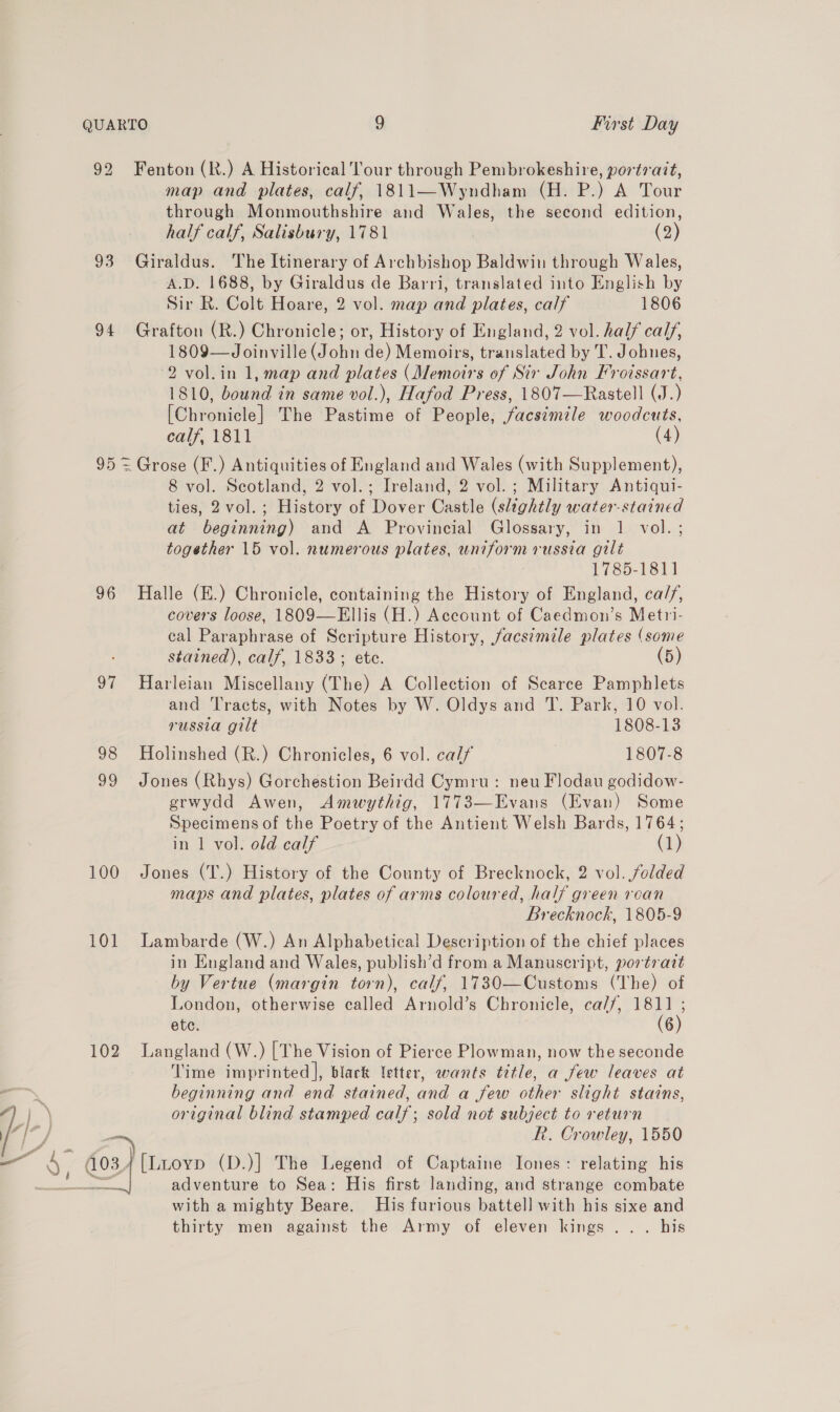 92 Fenton (R.) A Historical Tour through Pembrokeshire, portrait, map and plates, calf, 1811—Wyndham (H. P.) A Tour through Monmouthshire and Wales, the second edition, half calf, Salisbury, 1781 (2) 93 Giraldus. The Itinerary of Archbishop Baldwin through Wales, A.D. 1688, by Giraldus de Barri, translated into English by Sir R. Colt Hoare, 2 vol. map and plates, calf 1806 94 Grafton (R.) Chronicle; or, History of England, 2 vol. half calf, 1809—Joinville (John de) Memoirs, translated by T. Johnes, 2 vol.in 1, map and plates (Memoirs of Sir John Froissart, 1810, bound in same vol.), Hafod Press, 1807—Rastell (J.) [Chronicle] The Pastime of People, facsimile woodcuts, calf, 1811 (4) 95 = Grose (F.) Antiquities of England and Wales (with Supplement), 8 vol. Scotland, 2 vol.; Ireland, 2 vol. ; Military Antiqui- ties, 2vol.; History of Dover Castle (slightly water-stained at beginning) and A Provincial Glossary, in 1 vol. ; together 15 vol. numerous plates, uniform russia gilt 1789-1811 96 Halle (E.) Chronicle, containing the History of England, ca//, covers loose, 1809—Ellis (H.) Account of Caedmon’s Metri- cal Paraphrase of Scripture History, facsimile plates (some stained), calf, 1833; etc. (5) 97 Harleian Miscellany (The) A Collection of Scarce Pamphlets and Tracts, with Notes by W. Oldys and T. Park, 10 vol. russia gilt 1808-13 98 Holinshed (R.) Chronicles, 6 vol. calf 1807-8 99 Jones (Rhys) Gorchestion Beirdd Cymru: neu Flodau godidow- grwydd Awen, Amwythig, 1773—Evans (Evan) Some Specimens of the Poetry of the Antient Welsh Bards, 1764; in 1 vol. old calf (1 100 Jones (T.) History of the County of Brecknock, 2 vol. folded maps and plates, plates of arms coloured, half green roan Brecknock, 1805-9 101 Lambarde (W.) An Alphabetical Description of the chief places in England and Wales, publish’d from a Manuscript, portrait by Vertue (margin torn), calf, 17830—Customs (The) of London, otherwise called Arnold’s Chronicle, ca//, 1811 ; ete. (6) 102 Langland (W.) [The Vision of Pierce Plowman, now the seconde Time imprinted], black letter, wants title, a few leaves at ‘ beginning and end stained, and a few other slight stains, |) original blind stamped calf; sold not subject to return 7 | y —~ R. Crowley, 1550 — ‘ 4034 [Lioyp (D.)] The Legend of Captaine Jones: relating his SS adventure to Sea: His first landing, and strange combate with a mighty Beare. His furious battell with his sixe and thirty men against the Army of eleven kings ... his