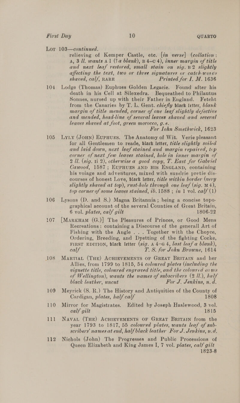 104 105 106 108 109 110 relieving of Kemper Castle, etc. [in verse] (collation: A, 3 Ul. wants Al (ta blank), B 4-c 4), inner margin of title and next leaf restored, small stain on sig. B2 slightly affecting the text, two or three signatures or catch-words shaved, calf, RARE Printed for I. M. 1636 Lodge (Thomas) Euphues Golden Legacie. Found after his death in his Cell at Silexedra. Bequeathed to Philautus Sonnes, nursed up with their Father in England. Fetcht from the Canaries by T. L. Gent. chiefly black letter, blank margin of title mended, corner of one leaf slightly defective and mended, head-line af several leaves shaved and several leaves shaved at foot, green morocco, g. é. For Lohn Smethwick, 1623 Lyty (JoHN) Eupuurs. The Anatomy of Wit. Verie pleasant for all Gentlemen to reade, black letter, tatle slightly sotled and laid down, next leaf stained and margin repaired, tup corner of next few leaves stained, hole in inner margin of 2 Il. (sig. 11 2), otherwise a good copy, T. East for Gabriel Cawood, 1587; HUPHUES AND HIS ENGLAND, containing his volage and adventures, mixed with sundrie pretie dis- courses of honest Love, black letter, t7tle within border (very slightly shaved at top), rust-hole through one leaf (sig. M4), top corner of some leaves stained, 1b. 1588 ; in 1 vol. calf (1) Lysons (D. and S.) Magna Britannia; being a concise topo- graphical account of the several Counties of Great Britain, 6 vol. plates, calf gilt 1806-22 [MarkuHam (G.)] The Pleasures of Princes, or Good Mens Recreations: containing a Discourse of the general] Art of Fishing with the Angle... Together with the Choyce, Ordering, Breeding, and Dyetting of the fighting Cocke, FIRST EDITION, black letter (s¢g. A 4—-G 4, last leaf a blank), calf TS. for John Browne, 1614 MartTiAL (THe) ACHIEVEMENTS OF GREAT BRITAIN and her Allies, from 1799 to 1815, 54 coloured plates (including the vignette title, coloured engraved title, and the colourcd aims of Wellington), wants the names of subscribers (2 Il.), half black leather, uncut For J. Jenkins, n. d. Meyrick (S. R.) The History and Antiquities of the County of Cardigan, plates, half calf 1808 Mirror for Magistrates. Edited by Joseph Haslewood, 3 vol. calf gilt 1815 Nava. (THE) ACHIEVEMENTS OF GREAT BRITAIN from the year 1793 to 1817, 55 coloured plates, wants leaf of sub- scribers names at end, half black leather For J. Jenkins, n.d. Nichols (John) The Progresses and Public Processions of Queen Elizabeth and King James I, 7 vol. plates, calf gilt 1823-8