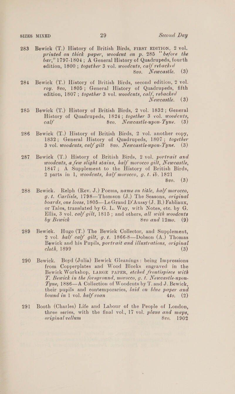 283 284 286 287 288 289 290 Bewick (T.) History of British Birds, FIRST EDITION, 2 vol, printed on thick paper, woodcut on p. 285 “before the bar,” 1797-1804; A General History of Quadrupeds, fourth edition, 1800 ; together 3 vol. woodcuts, calf rebacked 8vo. Newcastle. (3) Bewick (‘I'.) History of British Birds, second edition, 2 vol. roy. 8vo, 1805; General History of Quadrupeds, fifth edition, 1807 ; together 3 vol. woodcuts, calf, rebacked Newcastle. (3) Bewick (T.) History of British Birds, 2 vol. 1832; General History of Quadrupeds, 1824; together 3 vol. woodcuts, calf 8vo. Newcastle-upon-Tyne. (3) Bewick (T.) History of British Birds, 2 vol. another copy, 1832; General History of Quadrupeds, 1807; together 3 vol. woodcuts, calf gilt 8vo. Newcastle-upon-Tyne. (3) Bewick (T'.) History of British Birds, 2 vol. portrait and woodcuts, a few slight stains, half morocco gilt, Newcastle, 1847; A Supplement to the History of British Birds, 2 parts in 1, woodcuts, half morocco, g. t. tb. 1821 8vo. (3) Bewick. Relph (Rev. J.) Poems, name on title, half morocco, g. t. Carlisle, 1798—Thomson (J.) The Seasons, original boards, one loose, 1805—Le Grand D’Aussy (J. B.) Fabliaux, or 'l'ales, translated by G. L. Way, with Notes, etc. by G. Ellis, 3 vol. calf gilt, 1815 ; and others, all with woodcuts by Bewick 8vo and 12mo. (9) Bewick. Hugo (T.) The Bewick Collector, and Supplement, 2 vol. half calf gilt, g. t. 1866-8—Dobson (A.) Thomas Bewick and his Pupils, portrait and tllustrations, original cloth, 1899 (3) Bewick. Boyd (Julia) Bewick Gleanings: being Impressions from Copperplates and Wood Blocks engraved in the Bewick Workshop, LARGE PAPER, etched frontispiece with T. Bewick in the foreground, morocco, g. t. Newcastle-upon- Tyne, 1886—A Collection of Woodcuts by T. and J. Bewick, their pupils and contemporaries, laid on blue paper and bound in 1 vol. half roan Lio. 2) Booth (Charles) Life and Labour of the People of London, three series, with the final vol., 17 vol. plans and maps, original vellum 8vo. 1902