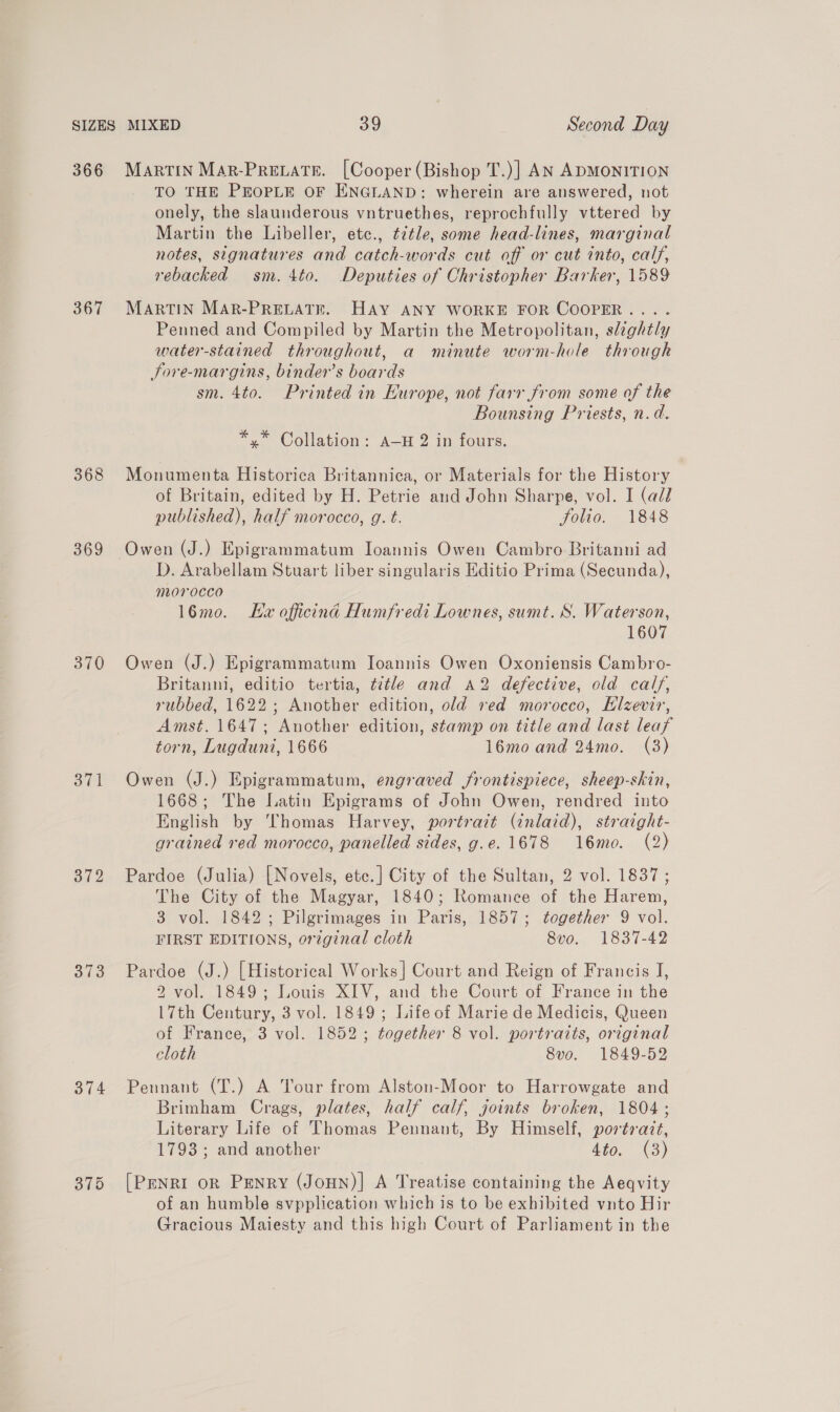 366 367 368 369 370 Sil 372 373 374 Martin Mar-Prevate. [Cooper (Bishop T.)] AN ADMONITION TO THE PEOPLE OF ENGLAND: wherein are answered, not onely, the slaunderous vntruethes, reprochfully vttered by Martin the Libeller, etc., title, some head-lines, marginal notes, signatures and catch-words cut off or cut into, calf, rebacked sm. 4to. Deputies of Christopher Barker, 1589 MARTIN MAR-PRELATE. HAY ANY WORKE FOR COOPER... . Penned and Compiled by Martin the Metropolitan, slightly water-stained throughout, a minute worm-hole through Sore-margins, binder’s boards sm. 4to. Printed in Europe, not farr from some of the Bounsing Priests, n.d. *.* Collation: A—H 2 in fours. Monumenta Historica Britannica, or Materials for the History of Britain, edited by H. Petrie and John Sharpe, vol. I (ald published), half morocco, g. t. folio. 1848 Owen (J.) Epigrammatum Ioannis Owen Cambro Britanni ad D. Arabellam Stuart liber singularis Editio Prima (Secunda), morocco 16mo. Ev officina Humfredi Lownes, sumt. S. Waterson, 1607 Owen (J.) Epigrammatum Joannis Owen Oxoniensis Cambro- Britanni, editio tertia, title and A2 defective, old calf, rubbed, 1622; Another edition, old red morocco, Hlzevir, Amst. 1647; Another edition, stamp on title and last leaf torn, Lugduni, 1666 16mo and 24mo. (3) Owen (J.) Epigrammatum, engraved frontispiece, sheep-skin, 1668; The Latin Epigrams of John Owen, rendred into English by Thomas Harvey, portrait (inlaid), straight- grained red morocco, panelled sides, g.e. 1678 16mo. (2) Pardoe (Julia) | Novels, etc.] City of the Sultan, 2 vol. 1837; The City of the Magyar, 1840; Romance of the Harem, 3 vol. 1842 ; Pilgrimages in Paris, 1857; together 9 vol. FIRST EDITIONS, original cloth 8vo. 1837-42 Pardoe (J.) [Historical Works] Court and Reign of Francis J, 2 vol. 1849; Louis XIV, and the Court of France in the 17th Century, 3 vol. 1849; Life of Marie de Medicis, Queen of France, 3 vol. 1852; together 8 vol. portraits, original cloth 8vo. 1849-52 Pennant (T.) A Tour from Alston-Moor to Harrowgate and Brimham Crags, plates, half calf, joints broken, 1804; Literary Life of Thomas Pennant, By Himself, portrait, 1793; and another 440, (3) [PenRI oR Penry (JoHN)| A Treatise containing the Aeqvity of an humble svpplication which is to be exhibited vnto Hir Gracious Maiesty and this high Court of Parliament in the