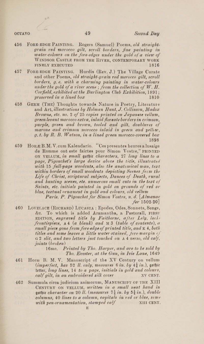 456 457 458 459 460 461 462 grain red morocco gilt, scroll borders, fine painting in water-colours on the fore-edges under the gold of a view of WINDSOR CASTLE FROM THE RIVER, CONTEMPORARY WORK FINELY EXECUTED 1816 FORE-EDGE PAINTING. Hurdis (Rev. J.) The Village Curate and other Poems, old straight-grain red morocco gilt, scroll borders, g.e. with a charming painting in water-colours under the gold of a river scene ; from the collection of W. H. Corfield, exhibited at the Burlington Club Exhibition, 1891 ; preserved in a lined box 1810 Germ (THE) Thoughts towards Nature in Poetry, Literature and Art, tllustrations by Holman Hunt, J. Collinson, Madox Browne, etc. no. 2 of 25 copies printed on Japanese vellum, green levant morocco extra, inlaid floreate borders in crimson, purple, green and brown, tooled and gilt, doublures of marone and crimson morocco inlaid in green and yellow, g.t. by R. B. Watson, in a lined green morocco-covered box 1898 Hora&amp; B.M.V.cum Kalendario. “Ces presentes heures a lusaige de Romme ont este faictes pour Simon Vostre,” PRINTED ON VELLUM, in small gothic characters, 27 long lines to a page, Pigouchet’s large device above the title, illustrated with 15 full-page woodcuts, also the anatomical man, teat within borders of small woodcuts depicting Scenes from the Life of Christ, scriptural subjects, Dances of Death, rural and hunting scenes, ete. numerous small cuts in the text of Saints, etc. initials painted in gold on grounds of red or blue, textual ornament in gold and colours, old vellum Paris. P. Pigouchet for Simon Vostre, n. d. | Almanac 3 for 1502-20] LOVELACE (RICHARD) Lucasta : Epodes, Odes, Sonnets, Songs, &amp;e. To which is added Aramantha, a Pastoral], FIRS? EDITION, engraved title by Faithorne, after Lely, lacks Frontispiece, A4 (a blank) and M8 (table of contents), a small piece gone from fore-edgeof printed title, and K 4, both titles and some leaves a little water-stained, fore-margin (7 G2 slit, and two letters just touched on A 4 verso, old caly, joints (broken) 16mo. Printed by Tho. Harper, and are to be sold by Tho. Evvster, at the Gun, in Ivie Lane, 1649 Hore B. M. V. Manuscript of the XV Century on vellum (imperfect, has 52 Ul. only, measures 6 in. by 44 in.), gothic letter, long lines, 14 toa page, initials in gold and colours, calf gilt, in an embroidered silk cover XV CENT. Summula circa judicium animorum, MANUSCRIPT OF THE XIII CENTURY ON VELLUM, written in a small neat hand in gothic character on 20 Il. (measures Ti in. by 54in.), double columns, 40 lines to a column, capitals in red or blue, some with pen-ornamentation, stamped calf XIII CENT. E