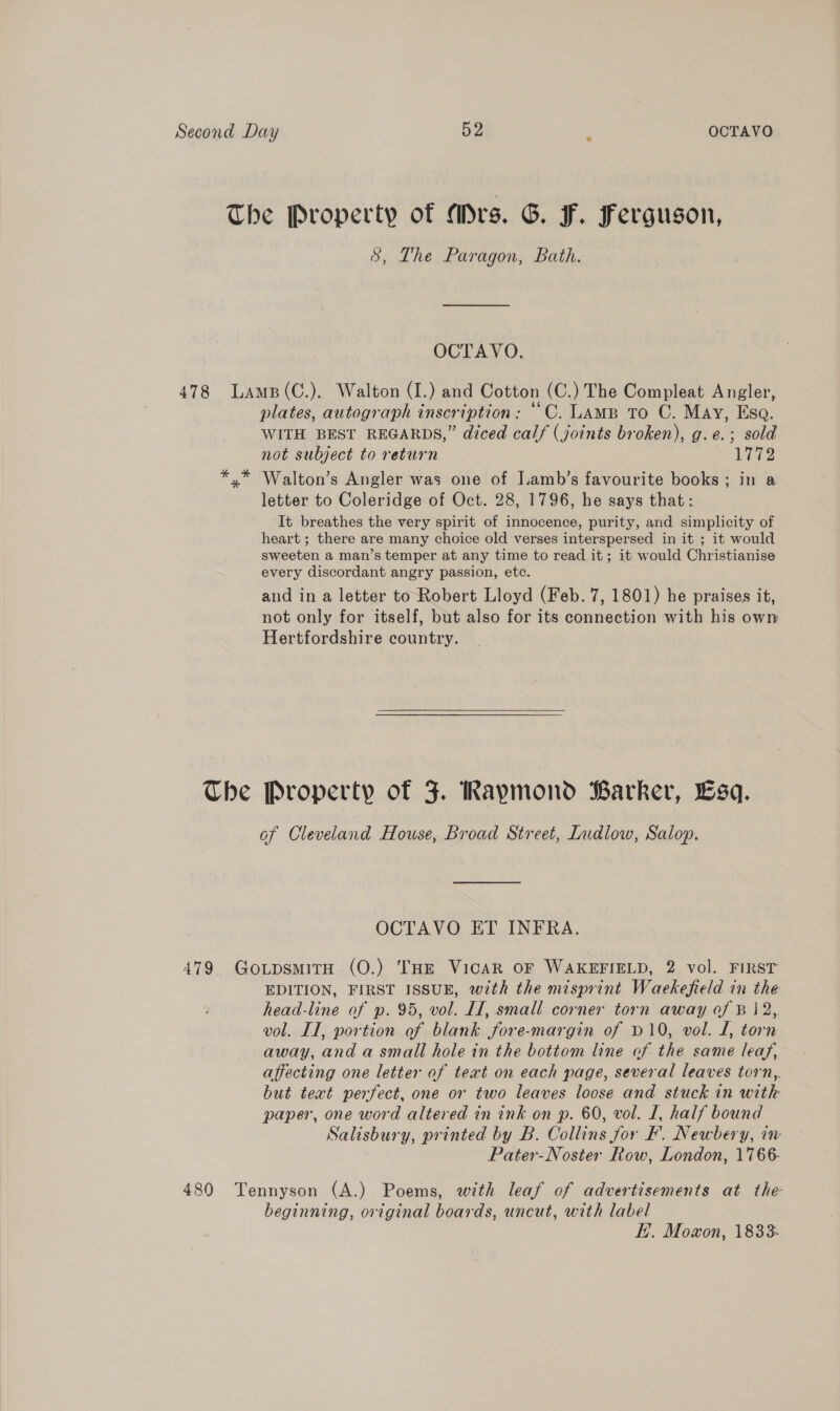 &amp;, The Paragon, Bath. OCTAVO. Che plates, autograph inscription: ““C. LAMB To C. May, Esa. WITH BEST REGARDS,” diced calf (joints broken), g.e.; sold not subject to return Wi2 Walton’s Angler was one of Iamb’s favourite books; in a letter to Coleridge of Oct. 28, 1796, he says that: It breathes the very spirit of innocence, purity, and simplicity of heart ; there are many choice old verses interspersed in it ; it would sweeten a man’s temper at any time to read it; it would Christianise every discordant angry passion, etc. and in a letter to Robert Lloyd (Feb. 7, 1801) he praises it, not only for itself, but also for its connection with his own Hertfordshire country.  Property of J. Raymond Barker, Esq. of Cleveland House, Broad Street, Indlow, Salop. OCTAVO ET INFRA. EDITION, FIRST ISSUE, with the misprint Waekefield in the head-line of p. 95, vol. II, small corner torn away of Bj 2,. vol. II, portion of blank fore-margin of D10, vol. L, torn away, and a small hole in the bottom line of the same leaf, affecting one letter of teat on each page, several leaves torn,. but text perfect, one or two leaves loose and stuck in with paper, one word altered in ink on p. 60, vol. I, half bound Salisbury, printed by B. Collins for F. Newbery, in Pater-Noster Row, London, 1766- beginning, original boards, uncut, with label E. Mowon, 1833-