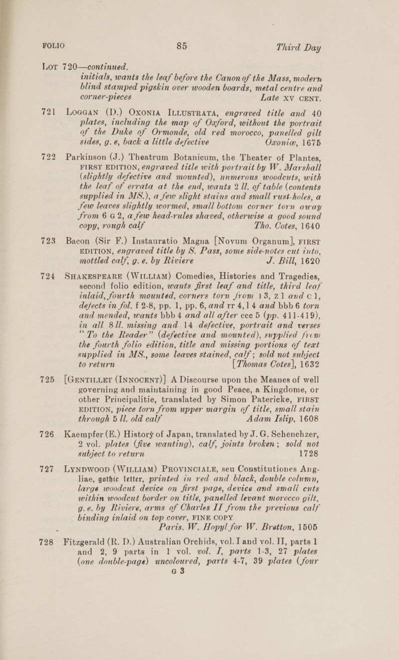 (pel 723 724 725 726 727 ~ 728 initials, wants the leaf before the Canon of the Mass, aden te blind stamped pigskin over wooden boards, metal centre and corner-pieces Late XV CENT. Loaean (D.) Oxonra ILLUSTRATA, engraved title and 40 plates, including the map of Oxford, without the portrait of the Duke of Ormonde, old red morocco, panelled gilt sides, g.é, back a little defective Oxonie, 1675 Parkinson (J.) Theatrum Botanicum, the Theater of Plantes, FIRST EDITION, engraved title with portrait by W. Marshall (slightly defective and mounted), numerous woodcuts, with the leaf of errata at the end, wants 2 Ul. of table (contents supplied in MS.), a few slight stains and small rust-holes, a Jew leaves slightly wormed, small bottom corner torn away Srom 6 G2, a few head-rules shaved, otherwise a good sound copy, rough calf Tho. Cotes, 1640 Bacon (Sir F.) Instauratio Magna [Novum Organum], First EDITION, engraved title by S. Pass, some side-notes cut into, mottled calf, g.e. by Riviere J. Bill, 1620 SHAKESPEARE (WILLIAM) Comedies, Histories and Tragedies, second folio edition, wants first leaf and title, third leaf inlaid, fourth momen corners torn from 138, Z1 and C1, defects in fol. { 2-8, pp. 1, pp. 6, and rr 4,14 and bbb 6 torn and mended, wants bbb 4 and all after cece 5 (pp. 411-419), in all 8ll. missing and 14 defective, portrait and verses “To the Reader” (defective and mounted), supplied from the fourth folio edition, title and missing portions of text supplied in MS., some leaves stained, calf; sold not subject to return [ Thomas Cotes], 1632 [GentiLLer (INNocENT)] A Discourse upon the Meanes of well governing and maintaining in good Peace, a Kingdome, or other Principalitie, translated by Simon Patericke, FIRST EDITION, ptece torn from upper margin of title, small stain through 5 Ul. old calf Adam Islip, 1608 Kaempfer (E.) History of Japan, translated by J. G. Schenchzer, 2 vol. plates (five wanting), calf, joints broken; sold not subject to return 1728 Lynpwoop (WILLIAM) PROVINCIALE, seu Constitutiones Ang- liae, gothic letter, prented in red and black, double column, large woodcut device on first page, device and smali cuts within woodcut border on title, panelled levant morocco gilt, g.e. by Riviere, arms of Charles IT from the previous calf binding inlaid on top cover, FINE COPY Paris. W. Hopyl for W. Bretton, 1505 Fitzgerald (R. D.) Australian Orchids, vol. I and vol. II, parts 1 and 2, 9 parts in 1 vol. vol. I, parts 1-3, 27 plates (one double-page) uncoloured, parts 4-7, 39 plates (four G3