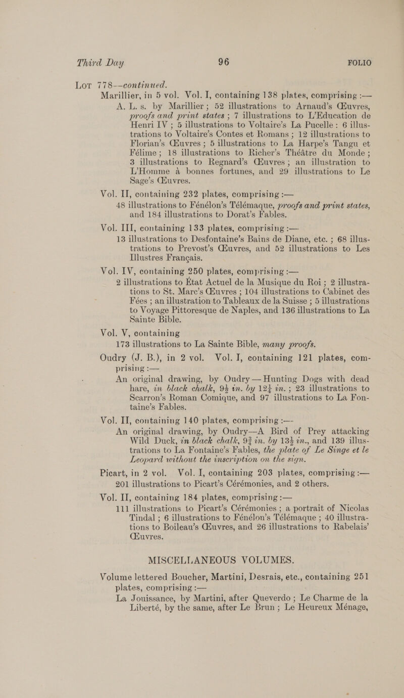 Lot 778-—continaed. Marillier, in 5 vol. Vol. I, containing 138 plates, comprising :— A. L.s. by Marillier ; 52 illustrations to Arnaud’s CEuvres, proofs and print states ; 7 illustrations to L’Education de Henri IV ; 5 illustrations to Voltaire’s La Pucelle: 6 illus- trations to Voltaire’s Contes et Romans ; 12 illustrations to Florian’s Cfuvres ; 5 illustrations to La Harpe’s Tangu et Félime ; 18 illustrations to Richer’s Théatre du Monde ; 3 illustrations to Regnard’s Ciuvres; an illustration to L’Homme a bonnes fortunes, and 29 illustrations to Le Sage’s GHuvres. Vol. II, containing 232 plates, comprising :— 48 illustrations to Fénélon’s Télémaque, proofs and print states, and 184 illustrations to Dorat’s Fables. Vol. III, containing 133 plates, comprising :— 13 illustrations to Desfontaine’s Bains de Diane, etc. ; 68 illus- trations to Prevost’s CHuvres, and 52 illustrations to Les Illustres Frangais. Vol. IV, containing 250 plates, comprising :— 2 illustrations to Etat Actuel de la Musique du Roi ; 2 illustra- tions to St. Mare’s GEuvres ; 104 illustrations to Cabinet des Feées ; an illustration to Tableaux de la Suisse ; 5 illustrations to Voyage Pittoresque de Naples, and 136 illustrations to La Sainte Bible. Vol. V, containing 173 illustrations to La Sainte Bible, many proofs. Oudry (J. B.), in 2 vol. Vol. I, containing 121 plates, com- prising :-— An original drawing, by Oudry — Hunting Dogs with dead hare, in black chalk, 94 wn. by 124 in. ; 23 illustrations to Scarron’s Roman Comique, and 97 illustrations to La Fon- taine’s Fables. Vol. II, containing 140 plates, comprising :—- An original drawing, by Oudry—A Bird of Prey attacking Wild Duck, in black chalk, 92 wn. by 134 im., and 139 illus- trations to La Fontaine’s Fables, the plate of Le Singe et le Leopard without the inscription on the sign. Picart, in 2 vol. Vol. I, containing 203 plates, comprising :— 201 illustrations to Picart’s Cérémonies, and 2 others. Vol. II, containing 184 plates, comprising :— 111 illustrations to Picart’s Cérémonies ; a portrait of Nicolas Tindal ; 6 illustrations to Fénélon’s Télémaque ; 40 illustra- tions to Boileau’s Gauvres, and 26 illustrations to Rabelais’ CHuvres. MISCELLANEOUS VOLUMES. Volume lettered Boucher, Martini, Desrais, etc., containing 251 plates, comprising :— La Jouissance, by Martini, after Queverdo ; Le Charme de la Liberté, by the same, after Le Brun ; Le Heureux Ménage,