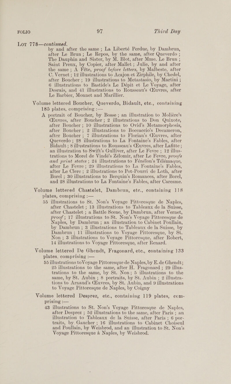 Lot 778—continued. ) by and after the same ; La Liberté Perdue, by Dambrun, after Le Brun; Le Repos, by the same, after Queverdo ; The Dauphin and Sister, by M. Blot, after Mme. Le Brun ; Saint Preux, by Copier, after Mallet ; Julie, by and after the same ; A Féte, proof before letters, by Malbeste, after C. Vernet ; 12 illustrations to Acajon et Zirphile, by Chedel, after Boucher ; 19 illustrations to Metastasio, by Martini ; 6 illustrations to Bastide’s Le Dépit et Le Voyage, after Desrais, and 41 illustrations to Rousseau’s Ciuvres, after Le Barbier, Monnet and Marillier. Volume lettered Boucher, Queverdo, Bidault, etc., containing 185 plates, comprising :— A portrait of Boucher, by Bosse ; an illustration to Moliere’s Ciuvres, after Boucher ; 2 illustrations to Don Quixote, after Boucher ; 10 illustrations to Ovid’s Metamorphosis, after Boucher; 2 illustrations to Boccaccio’s Decameron, after Boucher ; 7 illustrations to Florian’s Ciuvres, after Queverdo ; 28 illustrations to La Fontaine’s Fables, after Bidault ; 8 illustrations to Rousseau’s Ciuvres, after Lafitte ; an illustration to Swift’s Gulliver, after Le Fevre ; 12 illus- trations to Morel de Vindé’s Zélomir, after Le Fevre, proofs and print states ; 24 illustrations to Fénélon’s Télémaque, after Le Fevre ; 29 illustrations to La Fontaine’s Fables, after Le Clerc ; 2 illustrations to Pot-Pourri de Loth, after Borel ; 30 illustrations to Berquin’s Romances, after Borel, and 28 illustrations to La Fontaine’s Fables, after Caresme. Volume lettered Chastelet, Dambrun, etc., containing 118 plates, comprising :— 55 illustrations to St. Non’s Voyage Pittoresque de Naples, after Chastelet ; 13 illustrations to Tableaux de la Suisse, after Chastelet ; a Battle Scene, by Dambrun, after Vernet, proof ; 17 illustrations to St. Non’s Voyage Pittoresque de Naples, by Dambrun ; an illustration to Cabinet Poullain, by Dambrun ; 3 illustrations to Tableaux de la Suisse, by Dambrun ; 11 illustrations to Voyage Pittoresque, by St. Non ; 3 illustrations to Voyage Pittoresque, after Robert, 14 illustrations to Voyage Pittoresque, after Renard. Volume lettered De Ghendt, Fragonard, ete., containing 133 plates, comprising :— | 55 illustrations to Voyage Pittoresque de Naples, by E.de Ghendt; 25 illustrations to the same, after H. Fragonard ; 29 illus- trations to the same, by St. Non; 5 illustrations to the same, by St. Aubin ; 8 portraits, by St. Aubin ; 2 illustra- tions to Arnaud’s Ciuvres, by St. Aubin, and 9 illustrations to Voyage Pittoresque de Naples, by Coigny Volume lettered Desprez, etc., containing 119 plates, com- prising :— 43 illustrations to St. Non’s Voyage Pittoresque de Naples, after Desprez ; 52 illustrations to the same, after Paris ; an illustration to Tableaux de la Suisse, after Paris ; 6 por- traits, by. Gaucher ; 16 illustrations. to Cabinet Choiseul and Poullain, by Weisbrod, and an illustration to St. Non’s Voyage Pittoresque a Naples, by Weisbrod.