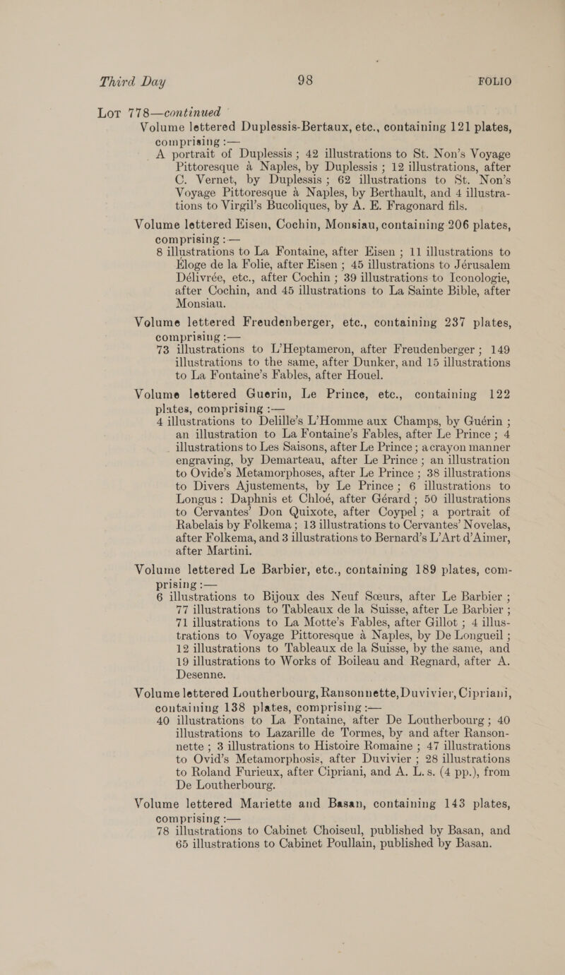 Lot 778—continued © Volume lettered Duplessis-Bertaux, etc., containing 121 plates, comprising :— A portrait of Duplessis ; 42 illustrations to St. Non’s Voyage Pittoresque a Naples, by Duplessis ; 12 illustrations, after C. Vernet, by Duplessis ; 62 illustrations to St. Non’s Voyage Pittoresque a Naples, by Berthault, and 4 illustra- tions to Virgil’s Bucoliques, by A. E. Fragonard fils. Volume lettered Hisen, Cochin, Monsiau, containing 206 plates, comprising :— 8 illustrations to La Fontaine, after Eisen ; 11 illustrations to Eloge de la Folie, after Eisen ; 45 illustrations to Jérusalem Délivrée, etc., after Cochin ; 39 illustrations to Iconologie, after Cochin, and 45 illustrations to La Sainte Bible, after Monsiau. Volume lettered Freudenberger, etc., containing 237 plates, comprising :— 73 illustrations to L’Heptameron, after Freudenberger ; 149 illustrations to the same, after Dunker, and 15 illustrations to La Fontaine’s Fables, after Houel. Volume lettered Guerin, Le Prince, etc., containing 122 plates, comprising :-— 4 illustrations to Delille’s L’Homme aux Champs, by Guérin ; an illustration to La Fontaine’s Fables, after Le Prince ; 4 _ illustrations to Les Saisons, after Le Prince ; acrayon manner engraving, by Demarteau, after Le Prince ; an illustration to Ovide’s Metamorphoses, after Le Prince ; 38 illustrations to Divers Ajustements, by Le Prince; 6 illustrations to Longus: Daphnis et Chloé, after Gérard ; 50 illustrations to Cervantes’ Don Quixote, after Coypel; a portrait of Rabelais by Folkema; 13 illustrations to Cervantes’ Novelas, after Folkema, and 3 illustrations to Bernard’s L’Art d’Aimer, after Martini. Volume lettered Le Barbier, etc., containing 189 plates, com- prising :— 6 illustrations to Bijoux des Neuf Sceurs, after Le Barbier ; 77 illustrations to Tableaux de la Suisse, after Le Barbier ; 71 illustrations to La Motte’s Fables, after Gillot ; 4 illus- trations to Voyage Pittoresque a Naples, by De Longueil ; 12 illustrations to Tableaux de la Suisse, by the same, and 19 illustrations to Works of Boileau and Regnard, after A. Desenne. Volume lettered Loutherbourg, Ransonnette, Duvivier, Cipriani, containing 138 plates, comprising :— 40 illustrations to La Fontaine, after De Loutherbourg ; 40 illustrations to Lazarille de Tormes, by and after Ranson- nette ; 3 illustrations to Histoire Romaine ; 47 illustrations to Ovid’s Metamorphosis, after Duvivier ; 28 illustrations to Roland Furieux, after Cipriani, and A. L.s. (4 pp.), from De Loutherbourg. Volume lettered Mariette and Basan, containing 143 plates, comprising :— 78 illustrations to Cabinet Choiseul, published by Basan, and 65 illustrations to Cabinet Poullain, published by Basan.