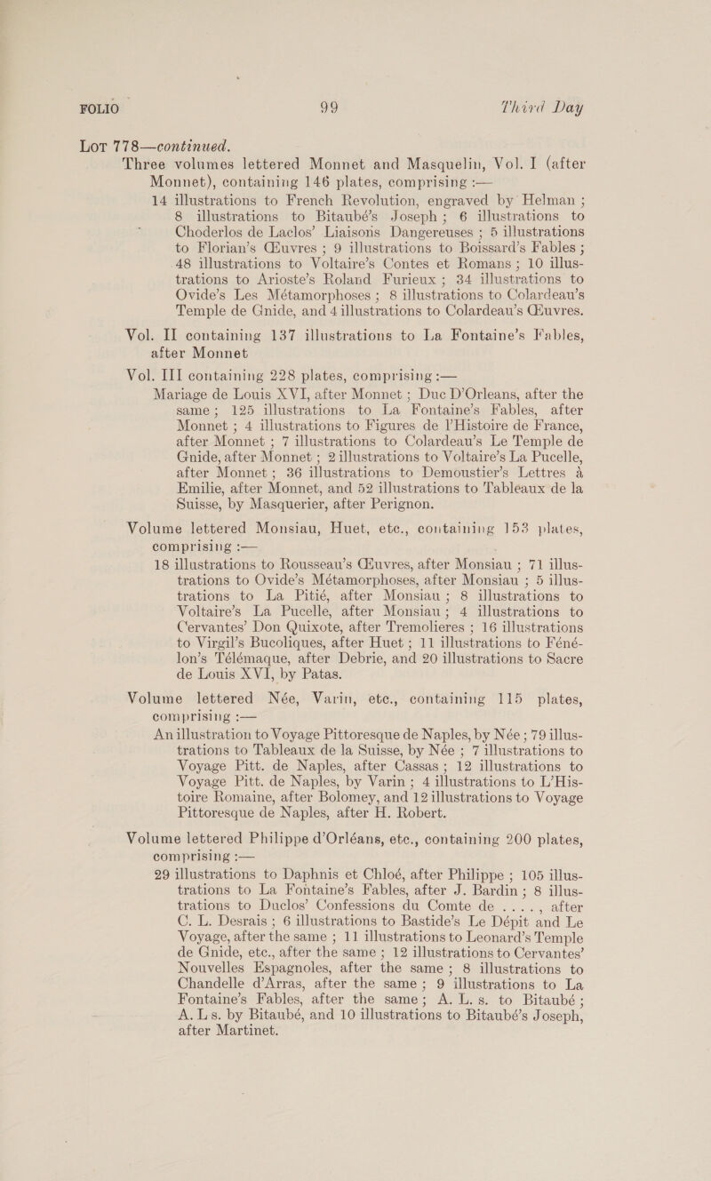 Lot 778—continued. Three volumes lettered Monnet and Masquelin, Vol. I (after Monnet), containing 146 plates, comprising :— 14 illustrations to French Revolution, engraved by Helman ; 8 illustrations to Bitaubé’s Joseph; 6 illustrations to Choderlos de Laclos’ Liaisons Dangereuses ; 5 illustrations to Florian’s Giuvres ; 9 illustrations to Boissard’s Fables ; 48 illustrations to Voltaire’s Contes et Romans ; 10 illus- trations to Arioste’s Roland Furieux ; 34 illustrations to Ovide’s Les Métamorphoses ; 8 illustrations to Colardeau’s Temple de Gnide, and 4 illustrations to Colardeau’s CGiuvres. Vol. II containing 137 illustrations to La Fontaine’s Fables, after Monnet Vol. III containing 228 plates, comprising :— Mariage de Louis XVI, after Monnet ; Duc D’Orleans, after the same; 125 illustrations to La Fontaine’s Fables, after Monnet ; 4 illustrations to Figures de lHistoire de France, after Monnet ; 7 illustrations to Colardeau’s Le Temple de Gnide, after Monnet ; 2 illustrations to Voltaire’s La Pucelle, after Monnet ; 36 illustrations to Demoustier’s Lettres 4 Emilie, after Monnet, and 52 illustrations to Tableaux de la Suisse, by Masquerier, after Perignon. Volume lettered Monsiau, Huet, etc., containing 153 plates, comprising :— 18 illustrations to Rousseau’s Ciuvres, after Monsiau ; 71 illus- trations to Ovide’s Métamorphoses, after Monsiau ; 5 illus- trations to La Pitié, after Monsiau ; 8 illustrations to Voltaire’s La Pucelle, after Monsiau; 4 illustrations to Cervantes’ Don Quixote, after Tremolieres ; 16 illustrations to Virgil’s Bucoliques, after Huet ; 11 illustrations to Féné- lon’s Télémaque, after Debrie, and 20 illustrations to Sacre de Louis XVI, by Patas. Volume lettered Née, Varin, etc., containing 115 plates, comprising :— An illustration to Voyage Pittoresque de Naples, by Née; 79 illus- trations to Tableaux de la Suisse, by Née ; 7 illustrations to Voyage Pitt. de Naples, after Cassas; 12 illustrations to Voyage Pitt. de Naples, by Varin ; 4 illustrations to L’His- toire Romaine, after Bolomey, and 12 illustrations to Voyage Pittoresque de Naples, after H. Robert. Volume lettered Philippe d’Orléans, etc., containing 200 plates, comprising :— 29 illustrations to Daphnis et Chloé, after Philippe ; 105 illus- trations to La Fontaine’s Fables, after J. Bardin; 8 illus- trations to Duclos’ Confessions du Comte de ...., after C. L. Desrais ; 6 illustrations to Bastide’s Le Dépit and Le Voyage, after the same ; 11 illustrations to Leonard’s Temple de Gnide, etc., after the same ; 12 illustrations to Cervantes’ Nouvelles Espagnoles, after the same; 8 illustrations to Chandelle d’Arras, after the same; 9 illustrations to La Fontaine’s Fables, after the same; A. L.s. to Bitaubé ; A. Ls. by Bitaubé, and 10 illustrations to Bitaubé’s Joseph, after Martinet.