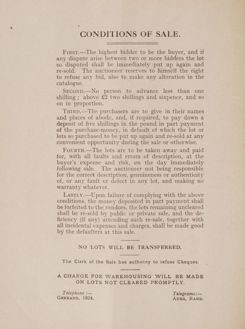 CONDITIONS OF SALE. First.—The highest bidder to be the buyer, and if any dispute arise between two or more bidders the lot so disputed shall be immediately put up again and re-sold. The auctioneer reserves to himself the right to refuse any bid, also to make any alteration in the catalogue. SECOND.—No person to advance less than one shilling ; above £2 two shillings and sixpence, and so on in proportion. TuirD.—The purchasers are to give in their names and places of abode, and, if required, to pay down a deposit of five shillings in the pound in part payment of the purchase-money, in default of which the lot or lots so purchased to be put up again and re-sold at any convenient opportunity during the sale or otherwise. © FourtTH.—The lots are to be taken away and paid for, with all faults and errors of description, at the buyer’s expense and risk, on the day immediately following sale. The auctioneer not being responsible for the correct description, genuineness or authenticity of, or any fault or defect in any lot, and making no warranty whatever. LastLy.—Upon failure of complying with the above conditions, the money deposited in part payment shall be forfeited to the vendors, the lots remaining uncleared shall be re-sold by public or private sale, and the de- ficiency (if any) attending such re-sale, together with all incidental expenses and charges, shall be made good by the defaulters at this sale.  NO LOTS WILL BE TRANSFERRED.  The Clerk of the Sale has authority to refuse Cheques.  A CHARGE FOR WAREHOUSING WILL BE MADE ON LOTS NOT CLEARED PROMPTLY. Telephone :— Telegrams :— GERRARD, 1824, AuKs, RAND.