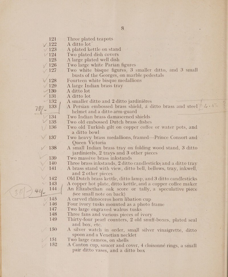 123 125 132 133 135 136 137 : 142 143 144 146 148 149 15] Three plated teapots Av ditto lot”. A plated kettle on stand Two plated dish covers A large plated well dish Two large white Parian figures Two white bisque figures, 3 smaller ditto, and 3 small busts of the Georges, on marble pedestals Fourteen white bisque medallions A large Indian brass tray A ditto lot A ditto lot A smaller ditto and 2 ditto jardiniéres helmet and a ditto arm-guard Two Indian brass damascened shields Two old embossed Dutch brass dishes Two old Turkish gilt on copper coffee or water pots, and a ditto bowl Two heavy brass medallions, framed—Prince Consort and Oueen Victoria A small Indian brass tray on folding wood stand, 3 ditto jardinierés, 2 trays and 3 other pieces Two massive brass inkstands Three brass inkstands, 2 ditto candlesticks and a ditto tray A brass stand with view, ditto bell, bellows, tray, inkwell, and 2 other pieces Old Dutch brass kettle, ditto lamp, and 3 ditto candlesticks A copper hot plate, ditto kettle, and a copper coffee maker An Elizabethan oak score or tally, a speculative piece (see small note on back) A carved rhinoceros horn libation cup Four ivory tusks mounted as a photo frame Two large engraved walrus tusks Three fans and various pieces of ivory Thirty-four pearl counters, 2 old snuff-boxes, plated seal and: box; etc. A. silver watch in order, small silver vinaigrette, ditto spoon and a Venetian necklet Two large caméos, on shells pair ditto vases, and a ditto box it~ eo,