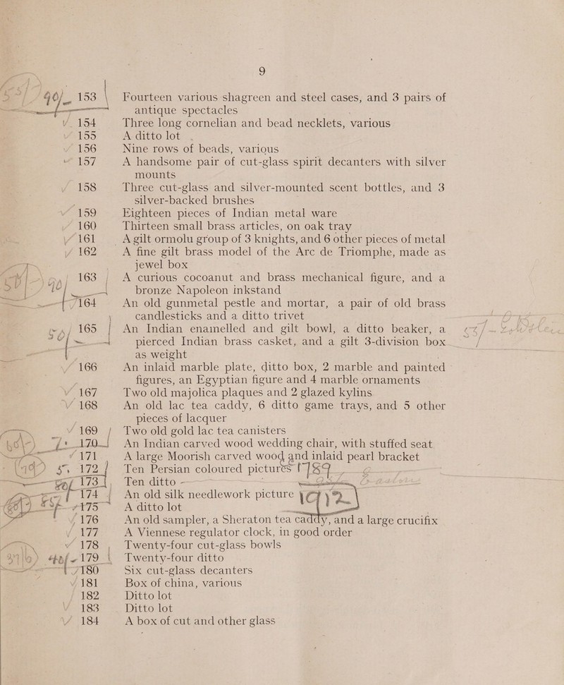 155 156 157 158 159 160 ie 5 Fourteen various shagreen and steel cases, and 3 pairs of antique spectacles Three long cornelian and bead necklets, various A ditto lot Nine rows of beads, various A handsome pair of cut-glass spirit decanters with silver mounts Three cut-glass and silver-mounted scent bottles, and 3 silver-backed brushes Eighteen pieces of Indian metal ware Thirteen small brass articles, on oak tray A fine gilt brass model of the Arc de Triomphe, made as jewel box A curious cocoanut and brass mechanical figure, and a bronze Napoleon inkstand An old gunmetal pestle and mortar, a pair of old brass candlesticks and a ditto trivet An Indian enainelled and gilt bowl, a ditto beaker, a pierced Indian brass casket, and a gilt 3-division box as weight , An inlaid marble plate, ditto box, 2 marble and painted © figures, an Egyptian figure and 4 marble ornaments Two old majolica plaques and 2 glazed kylins An old lac tea caddy, 6 ditto game trays, and 5 other pieces of lacquer Two old gold lac tea canisters An Indian carved wood wedding chair, with stuffed seat A large Moorish carved wood and inlaid ae bracket Ten Persian coloured pictures Sova ae Ten ditto - ane taal An old silk needlework picture ic : A ditto lot a = | An old sampler, a Sheraton tea cac y, and a large crucifix A Viennese regulator clock, in good order Twenty-four cut-glass bowls Twenty-four ditto Six cut-glass decanters Box of china, various Ditto lot Ditto lot A box of cut and other glass  