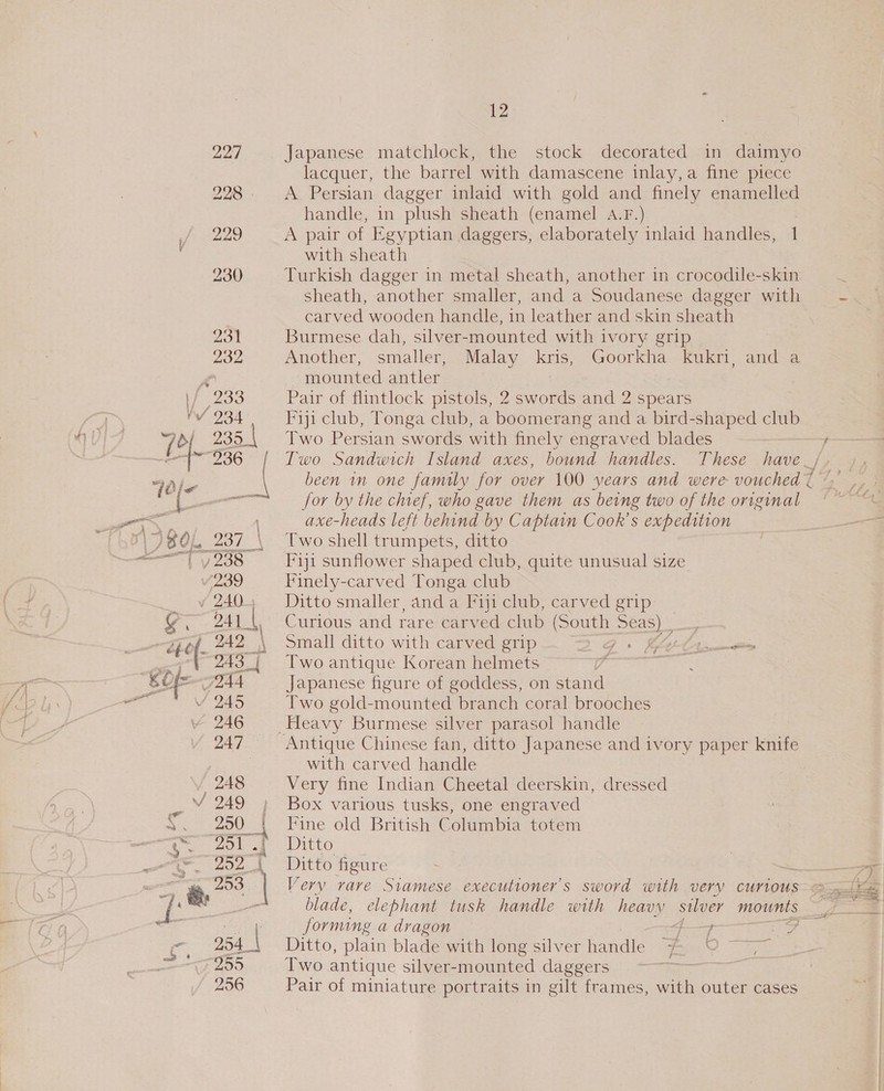 12) Japanese matchlock, the stock decorated in daimyo lacquer, the barrel with damascene inlay,a fine piece A Persian dagger inlaid with gold and finely enamelled handle, in plush sheath (enamel A.F.) A pair of Egyptian daggers, elaborately inlaid handles, 1 with sheath Turkish dagger in metal sheath, another in crocodile-skin : sheath, another smaller, and a Soudanese dagger with = carved wooden handle, in leather and skin sheath Burmese dah, silver-mounted with ivory grip | Another, smaller, Malay kris, Goorkha kukri, and a mounted antler Pair of flintlock pistols, 2 swords and 2 spears Fiji club, Tonga club, a poomevan g and a bird-shaped club Two Persian swords with finely engraved blades f Two Sandwich Island axes, bound handles. These have _/ been in one family for over 100 years and were vouched { for by the chief, who gave them as being two of the original axe-heads left behind by Captain Cook's expedition Two shell trumpets, ditto I*iji sunflower shaped club, quite unusual size Finely-carved Tonga club Ditto smaller, and a [fiji club, carved grip Curious and rare carved club (South Seas) _ Small ditto with carved grip G0 Rs main Two antique Korean helmets 9 oe Japanese figure of goddess, on stand Two gold-mounted branch coral brooches Heavy Burmese silver parasol handle Antique Chinese fan, ditto Japanese and ivory paper knife with carved handle Very fine Indian Cheetal deerskin, dressed Box various tusks, one engraved Fine old British Columbia totem Ditto Ditto figure —_— Very rare Siamese executioners sword with very curious-ele blade, elephant tusk handle with heavy silver mounts Be a forming a dragon 4F—y Ditto, plain blade with long silver handle woes Two antique silver-mounted daggers = as Pair of miniature portraits in gilt frames, with outer cases p&gt; =