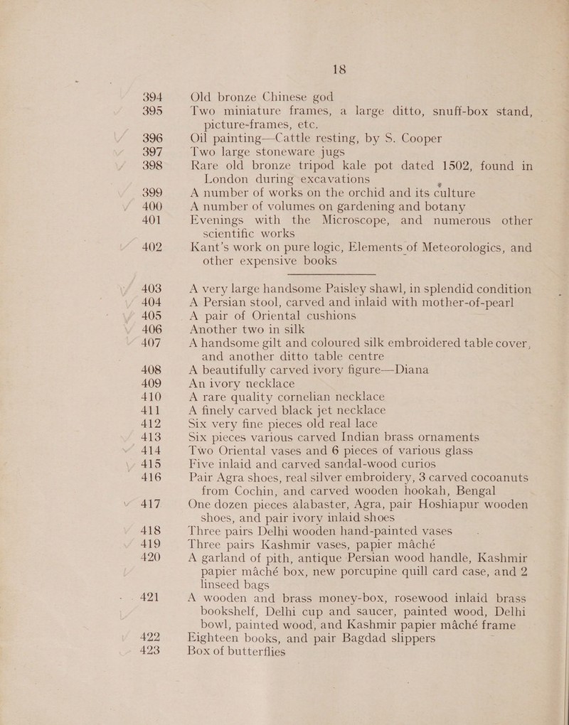 394 395 396 397 398 399 400 401 402 403 404 405 406 407 408 409 410 411 412 413 414 415 416 418 419 420 422 423 18 Old bronze Chinese god Two miniature frames, a large ditto, snuff-box stand, picture-frames, etc. Oil painting—Cattle resting, by S. Cooper Two large stoneware jugs Rare old bronze tripod kale pot dated 1502, found in London during excavations A number of works on the orchid and its culture A number of volumes on gardening and botany Evenings with the Microscope, and numerous other scientific works Kant’s work on pure logic, Elements of Meteorologics, and other expensive books A very large handsome Paisley shawl, in splendid condition A Persian stool, carved and inlaid with mother-of-pearl Another two in silk A handsome gilt and coloured silk embroidered table cover, and another ditto table centre A beautifully carved ivory figure—Diana An ivory necklace A rare quality cornelian necklace A finely carved black jet necklace Six very fine pieces old real lace Six pieces various carved Indian brass ornaments Two Oriental vases and 6 pieces of various glass Five inlaid and carved sandal-wood curios Pair Agra shoes, real silver embroidery, 3 carved cocoanuts from Cochin, and carved wooden hookah, Bengal One dozen pieces alabaster, Agra, pair Hoshiapur wooden shoes, and pair ivory inlaid shoes Three pairs Delhi wooden hand-painted vases Three pairs Kashmir vases, papier maché A garland of pith, antique Persian wood handle, Kashmir papier maché box, new porcupine quill card case, and 2 linseed bags A wooden and brass money-box, rosewood inlaid brass bookshelf, Delhi cup and saucer, painted wood, Delhi bowl, painted wood, and Kashmir papier maché frame Eighteen books, and pair Bagdad slippers Box of butterflies