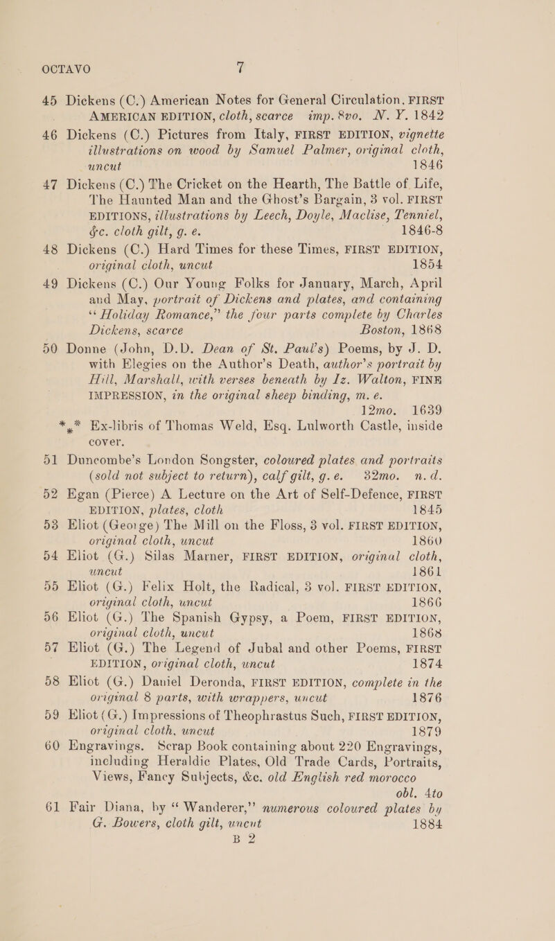 OCTAVO % 45 Dickens (C.) American Notes for General Circulation, FIRST AMERICAN EDITION, cloth, scarce imp. &amp;vo. N.Y. 1842 46 Dickens (C.) Pictures from Italy, FIRST EDITION, wignette illustrations on wood by Samuel Palmer, original cloth, uncut 1846 47 Dickens (C.) The Cricket on the Hearth, The Battle of Life, The Haunted Man and the Ghost’s Bargain, 3 vol. FIRST EDITIONS, zllustrations by Leech, Doyle, Maclise, Tenniel, gc. cloth gilt, g. é. — 1846-8 48 Dickens (C.) Hard Times for these Times, FIRST EDITION, original cloth, uncut 1854 49 Dickens (C.) Our Young Folks for January, March, April and May, portrait of Dickens and plates, and containing ‘* Holiday Romance,” the four parts complete by Charles Dickens, scarce Boston, 1868 50 Donne (John, D.D. Dean of St. Paui’s) Poems, by J. D. with Elegies on the Author’s Death, author’s portrait by Fiil, Marshall, with verses beneath by Iz. Walton, FINE IMPRESSION, in the original sheep binding, m. e. 12mo. 1639 * * Ex-libris of Thomas Weld, Esq. Lulworth Castle, inside cover. 51 Duncombe’s London Songster, coloured plates and portraits (sold not subject to return), calf gilt, g.e. 32mo. n.d. 52 Egan (Pierce) A Lecture on the Art of Self-Defence, FIRST EDITION, plates, cloth 1845 53 Eliot (George) The Mill on the Floss, 3 vol. FIRST EDITION, original cloth, uncut 1860 54 Eliot (G.) Silas Marner, FIRST EDITION, original cloth, uncut 1861 55 Eliot (G.) Felix Holt, the Radical, 3 vol. FIRST EDITION, original cloth, uncut 1866 96 Eliot (G.) The Spanish Gypsy, a Poem, FIRST EDITION, original cloth, uncut 1868 57 Kliot (G.) The Legend of Jubal and other Poems, FIRST EDITION, original cloth, uncut 1874 58 Klot (G.) Daniel Deronda, FIRST EDITION, complete in the original 8 parts, with wrappers, uncut 1876 59 Eliot (G.) Impressions of Theophrastus Such, FIRST EDITION, original cloth, uncut 1379 60 Engravings. Scrap Book containing about 220 Engravings, including Heraldic Plates, Old Trade Cards, Portraits, Views, Fancy Subjects, &amp;e. old English red morocco obl, 4to 61 Fair Diana, by “ Wanderer,’’ numerous coloured plates by G. Bowers, cloth gilt, uncut 1884 By