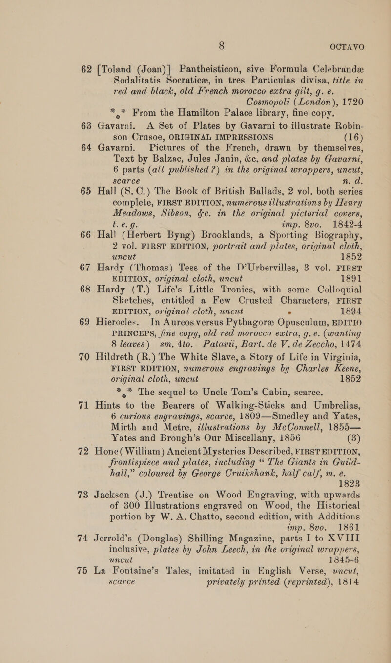 62 63 64 65 66 67 68 69 70 71 72 73 74 8 OCTAVO [Toland (Joan)| Pantheisticon, sive Formula Celebrandx Sodalitatis Socratice, in tres Particulas divisa, title in red and black, old French morocco extra gilt, g. e. Cosmopoli (London), 1720 ** From the Hamilton Palace library, fine copy. Gavarni. A Set of Plates by Gavarni to illustrate Robin- son Crusoe, ORIGINAL IMPRESSIONS (16) Gavarni. Pictures of the French, drawn by themselves, Text by Balzac, Jules Janin, &amp;c. and plates by Gavarni, 6 parts (all published ?) in the original wrappers, uncut, scarce n.d. Hall (S.C.) The Book of British Ballads, 2 vol. both series complete, FIRST EDITION, numerous illustrations by Henry veel bane Sibson, &amp;c. in the original pictorial covers, e.g. imp. 8vo. 1842-4 Hall (Herbert Byng) Brooklands, a Sporting Biography, 2 vol. FIRST EDITION, portrazt ane plates, original cloth, uncut 1852 Hardy (Thomas) Tess of the D’Urbervilles, 3 vol. FIRST EDITION, original cloth, uncut 1891 Hardy (T.) Life’s Little Tronies, with some Colloquial Sketches, entitled a Few Crusted Characters, FIRST EDITION, original cloth, uncut 1894 Hierocles. In Aureos versus Pythagore Opusdnenns EDITIO PRINCEPS, fine copy, old red morocco extra, g. e. (wanting 8 leaves) sm. 4to. Patavit, Bart. de V.de Zeccho, 1474 Hildreth (R.) The White Slave, a Story of Life in Virginia, FIRST EDITION, numerous engravings by Charles Keene, original cloth, uncut 1852 *, The sequel to Uncle Tom’s Cabin, scarce. Hints to the Bearers of Walking-Sticks and Umbrellas, 6 curious engravings, scarce, 1809—Smedley and Yates, Mirth and Metre, tllustrations by McConnell, 1855— Yates and Brough’s Our Miscellany, 1856 (3) Hone( William) Ancient Mysteries Described, FIRST EDITION, frontispiece and plates, including “ The Giants in Guild- hall,” coloured by George Cruikshank, half calf, m. e. 1823 Jackson (J.) Treatise on Wood Engraving, with upwards of 300 Illustrations engraved on Wood, the Historical portion by W. A. Chatto, second edition, with Additions amp. 8vo. 1861 Jerrold’s (Douglas) Shilling Magazine, parts I to XVIII inclusive, plates by John Leech, in the original wrappers, uncut 1845-6 La Fontaine’s Tales, imitated in English Verse, uncut, scarce privately printed (reprinted), 1814