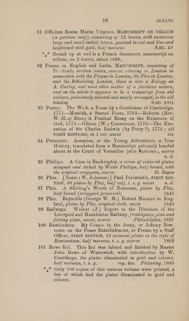 91 Officium Beate Marie Virginis, MANUSCRIPT ON VELLUM (a portion only), consisting of 12 leaves, with numerous large and small initial letters, painted in red and blue and heightened with gold, half morocco Sc. XV ** Bound up at end is a French document, manuscript on vellum, on 2 leaves, dated 1688. 92 Poems in English and Latin, MANUSCRIPT, consisting of 70 closely written leaves, several relating to London in connection with the Plague in London, the Fire in London, and the Rebuilding London, there is also a Hulogy on A. Cowley, and some other matter of a facetious nature, and on the whole tt appears to be a transcript from old authors, judiciously selected and neatly arranged, in the old binding SAO. XVII 93 Poetry. The Wish, a Poem by a Gentleman of Cambridge, 1771—Messiah, a Sacred Poem, 1763—Roberts (Rev. W.H.o0f Hton) A Poetical Essay on the Existence of God, 1771—Gibson (W.) Conscience, 1772—The Exe- cution of Sir Charles Badwin (by Percy ?), 1772 ; all FIRST EDITIONS, ¢” 1 vol. uncut 4to 94 Pretender. Ascanius, or the Young Adventurer, a True History, trauslated from a Manuscript privately handed about at the Court of Versailles (title Wefective), scarce n. a. 95 Phillips. A Case in Bankruptcy, a@ series of coloured plates designed and etched by Watts Phillips, half bound, with the original wrappers, scarce — D. Bogue 96 Phiz. [Neale (W. Johnson) |] Paul Periwinkle, FIRST EDI- TION, 40 plates by Phiz, half calf, t. e. g. uncut n. d. 97 Phiz. A Shilling’s Worth of Nonsense, plates by Phiz, half bound (wrappers preserved ) 1843 98 Phiz. Reynolds (George W. M.) Robert Macaire in Eng- land, plates by Phiz, original cloth, uncut 1845 99 Railways. Walker (J.) Report to the Directors of the Liverpool and Manchester Railway, /rontispiece, plan and folding plate, uncut, scarce Philadelphia, 1831 100 Rowlandson. My Cousin in the Army, or Johnny New- come on the Peace Establishment, or Poems by a Staff Officer, FIRST EDITION, 16 coloured plates in the style of Rowlandson, half morocco, t. é. g. scarce 1822 101 Rows Rol. This Rol was laburd and finished by Master John Rows of Warrewick, with introduction by W. Courthope, the plates illuminated in gold and colours, half morocco, t. é. g. roy. 4to. Pickering, 1845 *,™ Only 100 copies of this curious volume were printed, a few of which had the plates illuminated in gold and colours.