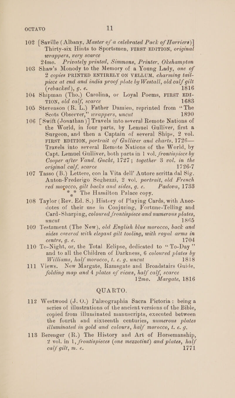 102 108 104 105 106 107 108 109 110 111 1138 [Saville (Albany, Master of a celebrated Pack of Harriers) | Thirty-six Hints to Sportsmen, FIRST EDITION, original wrappers, very scarce 24mo. Privately printed, Simmons, Printer, Okehampton Shaw’s Monody to the Memory of a Young Lady, one of 2 copies PRINTED ENTIRELY ON VELLUM, charming tazl- piece at end and india proof plate by Westall, old calf gilt (rebacked), g. ¢. 1816 Shipman (Tho.) Carolina, or Loyal Poems, FIRST EDI- TION, old calf, scarce 1683 Stevenson (R. L.) Father Damien, reprinted from ‘The Scots Observer,” wrappers, uncut 1890 [ Swift (Jonathan )]| Travels into several Remote Nations of the World, in four parts, by Lemuel Gulliver, first a Surgeon, and then a Captain of several Ships, 2 vol. FIRST EDITION, portrait of Gulliver and charts, 1726— Travels into several Remote Nations of the World, by Capt. Lemuel Gulliver, both parts in 1 vol. frontispiece by Cooper after Vand. Gucht, 1727; together 3 vol. in the original calf, scarce 1726-7 Tasso (B.) Lettere, con la Vita dell’ Autore scritta dal Sig. Anton-Frederigo Seghezzi, 2 vol. portrait, old French red morocco, gilt backs and sides, q. e. Padova, 1738 *.* The Hamilton Palace copy. Taylor (Rev. Ed. 8.) History of Playing Cards, with Anec- dotes of their use in Conjuring, Fortune-Telling and Card-Sharping, coloured frontispiece and numerous plates, uncut 1865 Testament (The New), old English blue morocco, back and sides covered with elegant gilt tooling, with royal arms in centre, g. @. 1704 To-Night, or, the Total Eclipse, dedicated to “ To-Day ”’ and to all the Children of Darkness, 6 coloured plates by Williams, half morocco, t. €. g. uncut 1818 Views. New Margate, Ramsgate and Broadstairs Guide, folding map and 4 plates of views, half calf, scarce 12mo. Margate, 1816 QUARTO. Westwood (J. O.) Paleographia Sacra Pictoria: being a series of illustrations of the ancient versions of the Bible, copied from illuminated manuscripts, executed between the fourth and sixteenth centuries, numerous plates illuminated in gold and colours, half morocco, t. e. g. Berenger (R.) The History and Art of Horsemanship, 2 vol. in 1, frontispieces (one mezzotint) and plates, half