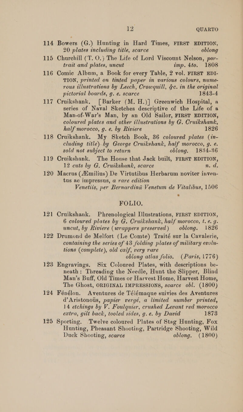 115 116 Lid 118 119 120 121 122 123 124 125 >: QUARTO 20 plates including title, scarce oblong Churchill (T. O.) The Life of Lord Viscount Nelson, por- trait and plates, uncut imp. 4to. 1808 Comic Album, a Book for every Table, 2 vol. FIRST EDI- TION, printed on tinted paper in various colours, nume- rous illustrations by Leech, Crowquill, &amp;c. in the original pictorial boards, g. é. scarce 1843-4 Cruikshank. [Barker (M.H.)] Greenwich Hospital, a series of Naval Sketches descriptive of the Life of a Man-of-War’s Man, by an Old Sailor, FIRST EDITION, coloured plates and other illustrations by G. Cruikshank, half morocco, g. e. by Riviere 1826 Cruikshank. My Sketch Book, 36 coloured plates (in- cluding title) by George Cruikshank, half morocco, g. e. sold not subject to return oblong. 1834-36 Cruikshank. The House that Jack built, FIRST EDITION, 12 cuts by G. Cruikshank, scarce n. d. Macrus (Aimilius) De Virtutibus Herbarum noviter inven- tus ac impressus, @ rare edition Venetiis, per Bernardina Venetum de Vitalibus, 1506 FOLIO. Cruikshank. Phrenological Illustrations, FIRST EDITION, 6 coloured plates by G. Cruikshank, half morocco, t. ¢. g. uncut, by Riviere (wrappers preserved) oblong. 1826 Drumond de Melfort (Le Comte) Traité sur la Cavalerie, containing the series of 43 folding plates of military evolu- tions (complete), old calf, very rare oblong atlas folio. (Paris, 1776) Engravings. Six Coloured Plates, with descriptions be- neath: Threading the Needle, Hunt the Slipper, Blind Man’s Buff, Old Times or Harvest Home, Harvest Home, The Ghost, ORIGINAL IMPRESSIONS, scarce obl. (1800) Fénélon. Aventures de Télémaque suivies des Aventures d’Aristonous, papier vergé, a limited number printed, 14 etchings by V. Foulquier, crushed Levant red morocco extra, gilt back, tooled sides, g.e. by David 1873 Sporting. Twelve coloured Plates of Stag Hunting, Fox Hunting, Pheasant Shooting, Partridge Shooting, Wild Duck Shooting, scarce oblong. (1800)