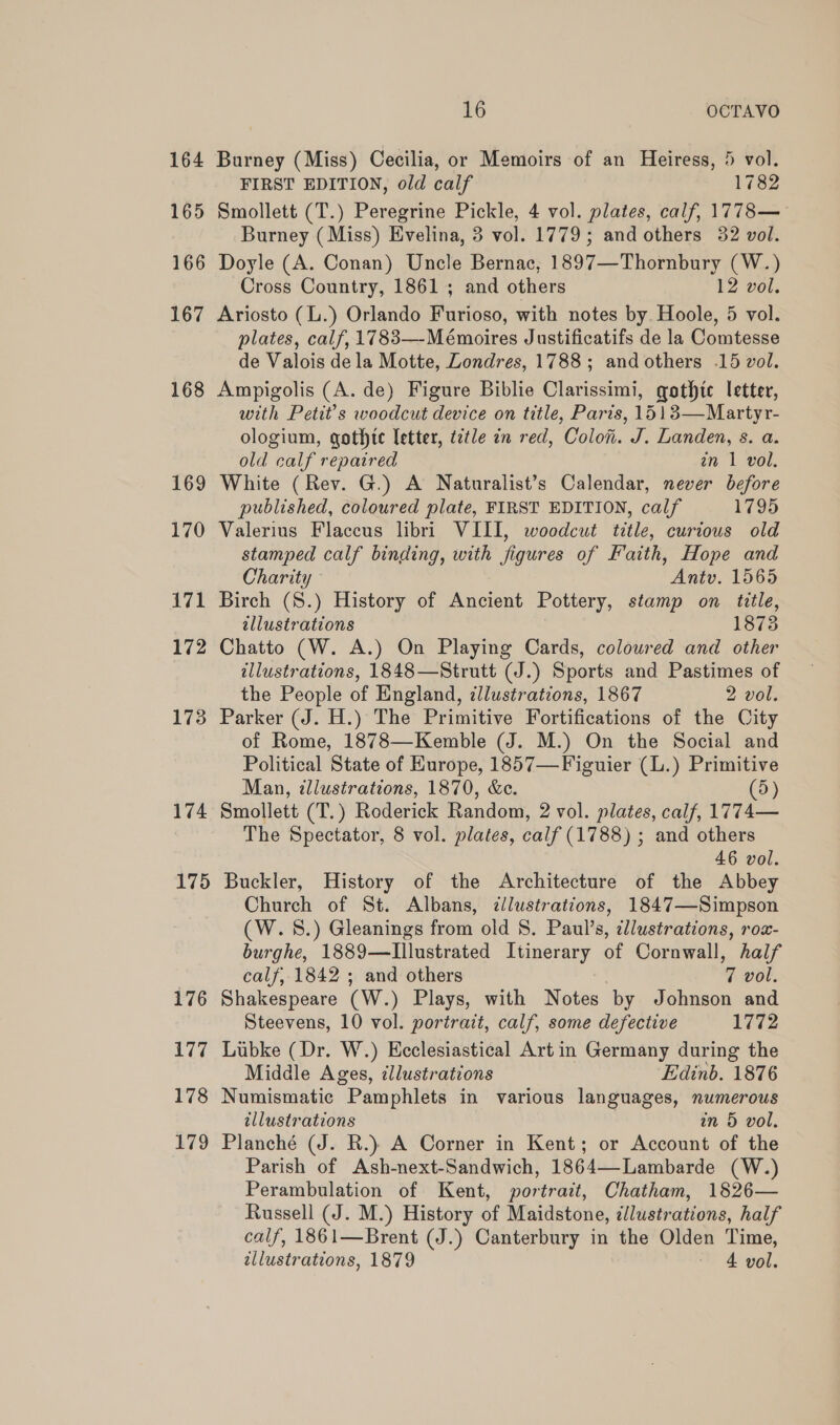 164 Burney (Miss) Cecilia, or Memoirs of an Heiress, 5 vol. FIRST EDITION, old calf 1782 165 Smollett (T.) Peregrine Pickle, 4 vol. plates, calf, 1778— Burney (Miss) Evelina, 3 vol. 1779; and others 32 vol. 166 Doyle (A. Conan) Uncle Bernac, 1897—Thornbury (W.) Cross Country, 1861; and others 12 vol. 167 Ariosto (L.) Orlando Furioso, with notes by. Hoole, 5 vol. plates, calf, 1783—-Mémoires Justificatifs de la Comtesse de Valois dela Motte, Londres, 1788; and others .15 vol. 168 Ampigolis (A. de) Figure Biblie Clarissimi, gothic letter, with Petit’s woodcut device on title, Paris, 1513—Martyr- ologium, gothte letter, title in red, Colo. J. Landen, s. a. old calf repaired in 1 vol. 169 White (Rev. G.) A Naturalist’s Calendar, never before published, coloured plate, FIRST EDITION, calf 1795 170 Valerius Flaceus libri VIII, woodcut title, curtous old stamped calf binding, with figures of Faith, Hope and Charity Antv. 1565 171 Birch (S.) History of Ancient Pottery, stamp on title, tllustrations 18738 172 Chatto (W. A.) On Playing Cards, coloured and other illustrations, 1848—Strutt (J.) Sports and Pastimes of the People of England, illustrations, 1867 2 vol. 173 Parker (J. H.) The Primitive Fortifications of the City of Rome, 1878—Kemble (J. M.) On the Social and Political State of Hurope, 1857—Figuier (L.) Primitive Man, illustrations, 1870, &amp;c. (5) 174 Smollett (T.) Roderick Random, 2 vol. plates, calf, 1774— The Spectator, 8 vol. plates, calf (1788) ; and others 46 vol. 175 Buckler, History of the Architecture of the Abbey Church of St. Albans, ¢lustrations, 1847—Simpson (W.S.) Gleanings from old S. Paul’s, illustrations, row- burghe, 1889—Illustrated Itinerary of Cornwall, half calf, 1842 ; and others | 7 vol. 176 Shakespeare (W.) Plays, with Notes by Johnson and Steevens, 10 vol. portrait, calf, some defective 1772 177 Lubke (Dr. W.) Ecclesiastical Art in Germany during the Middle Ages, illustrations Edinb. 1876 178 Numismatic Pamphlets in various languages, numerous tllustrations in 5 vol. 179 Planché (J. R.) A Corner in Kent; or Account of the Parish of Ash-next-Sandwich, 1864—-Lambarde (W.) Perambulation of Kent, portrait, Chatham, 1826— Russell (J. M.) History of Maidstone, ¢llustrations, half calf, 1861—Brent (J.) Canterbury in the Olden Time, tllustrations, 1879 4 vol.