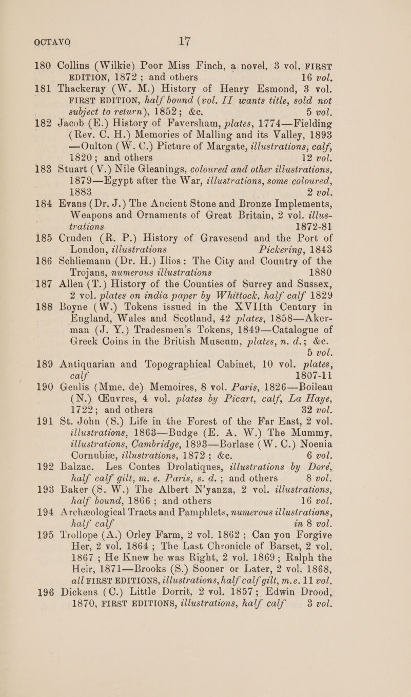 180 Collins (Wilkie) Poor Miss Finch, a novel, 3 vol. FIRST EDITION, 1872 ; and others 16 vol. 181 Thackeray (W. M.) History of Henry Esmond, 3 vol. | FIRST EDITION, half bound (vol. II wants title, sold not subject to return), 1852; &amp;ce. 5d vol, 182 Jacob (H.) History of Faversham, plates, 1774—Fielding (Rev. C. H.) Memories of Malling and its Valley, 1893 —Oulton (W. C.) Picture of Margate, illustrations, calf, 1820; and others 12 vol. 183 Stuart (V.) Nile Gleanings, coloured and other illustrations, 1879—Egypt after the War, ¢llustrations, some coloured, 1883 2 vol. 184 Evans (Dr. J.) The Ancient Stone and Bronze Implements, Weapons and Ornaments of Great Britain, 2 vol. dlus- trations 1872-81 185 Cruden (R. P.) History of Gravesend and the Port of London, illustrations Pickering, 1843 186 Schliemann (Dr. H.) Ilios: The City and Country of the Trojans, numerous illustrations 1880 ‘187 Allen (T.) History of the Counties of Surrey and Sussex, 2 vol. plates on india paper by Whittock, half calf 1829 188 Boyne (W.) Tokens issued in the XVIIth Century in England, Wales and Scotland, 42 plates, 1858—Aker- man (J. Y.) Tradesmen’s Tokens, 1849—Catalogue of Greek Coins in the British Museum, plates, n. d.; &amp;e. 5 vol. 189 Antiquarian and Topographical Cabinet, 10 vol. plates, calf 1807-11 190 Genlis (Mme. de) Memoires, 8 vol. Paris, 1826—-Boileau (N.) Ciuvres, 4 vol. plates by Picart, calf, La Haye, 1722; and others 32 vol. 191 St. John (S.) Life in the Forest of the Far Hast, 2 vol. illustrations, 1863—Budge (EK. A. W.) The Mummy, illustrations, Cambridge, 1893—Borlase (W.C.) Noenia Cornubie, ¢llustrations, 1872; &amp;e. 6 vol. 192 Baizac. Les Contes Drolatiques, dllustrations by Dore, half calf gilt, m. e. Paris, s.d.; and others 8 vol. 193 Baker (S. W.) The Albert N’yanza, 2 vol. illustrations, half bound, 1866 ; and others 16 vol. 194 Archeological Tracts and Pamphlets, numerous illustrations, half calf an 8 vol. 195 Trollope (A.) Orley Farm, 2 vol. 1862; Can you Forgive Her, 2 vol. 1864; The Last Chronicle of Barset, 2 vol. 1867 ; He Knew he was Right, 2 vol. 1869; Ralph the Heir, 1871—Brooks (S.) Sooner or Later, 2 vol. 1868, all FIRST EDITIONS, tllustrations, half calf gilt, m.e. 11 vol. 196 Dickens (C.) Little Dorrit, 2 vol. 1857; Edwin Drood, 1870, FIRST EDITIONS, ¢llustrations, half calf 3 vol.