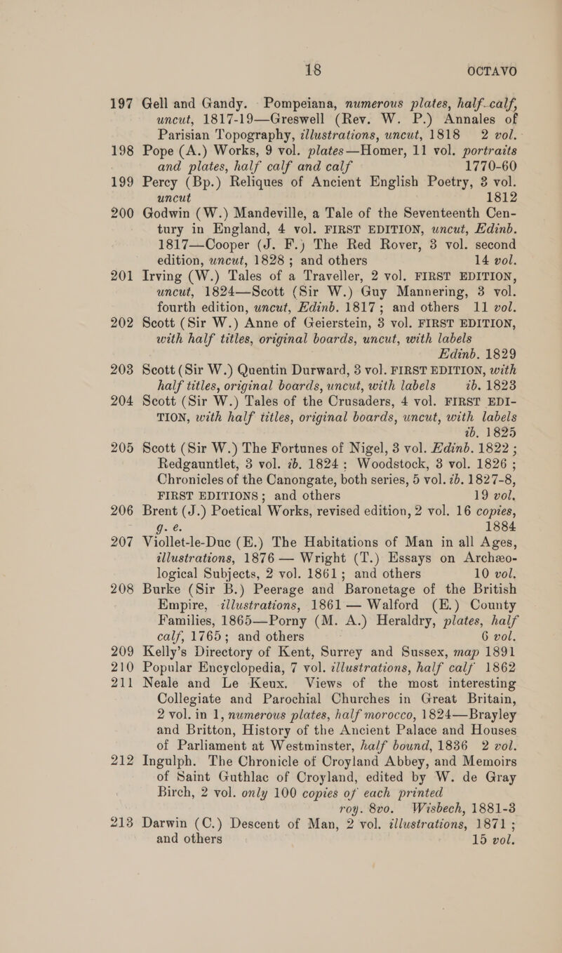 201 202 212 213 18 OCTAVO Gell and Gandy. Pompeiana, numerous plates, halfcalf, uncut, 1817-19—Greswell (Rev. W. P.) Annales of Parisian Topography, ¢llustrations, uncut, 1818 2 vol. Pope (A.) Works, 9 vol. plates—Homer, 11 vol. portraits and plates, half calf and calf 1770-60 Percy (Bp.) Reliques of Ancient English Poetry, 3 vol. uncut 1812 Godwin (W.) Mandeville, a Tale of the Seventeenth Cen- tury in England, 4 vol. FIRST EDITION, uncut, Edinb. 1817—Cooper (J. F.) The Red Rover, 3 vol. second edition, wncut, 1828 ; and others 14 vol. Irving (W.) Tales of a Traveller, 2 vol. FIRST EDITION, uncut, 1824—Scott (Sir W.) Guy Mannering, 3 vol. fourth edition, wncut, Hdinb. 1817; and others 11 vol. Scott (Sir W.) Anne of Geierstein, 3 vol. FIRST EDITION, with half titles, original boards, uncut, with labels Edinb. 1829 Scott (Sir W.) Quentin Durward, 3 vol. FIRST EDITION, with half titles, original boards, uncut, with labels 2b. 1823 Scott (Sir W.) Tales of the Crusaders, 4 vol. FIRST EDI- TION, with half titles, original boards, uncut, with labels wb, 1825 Scott (Sir W.) The Fortunes of Nigel, 3 vol. Edinb. 1822 ; Redgauntlet, 3 vol. 7b. 1824: Woodstock, 8 vol. 1826 ; Chronicles of the Canongate, both series, 5 vol. 2b. 1827-8, FIRST EDITIONS; and others 19 vol. Brent (J.) Poetical Works, revised edition, 2 vol. 16 copies, g. @. 1884 Viollet-le-Duc (E.) The Habitations of Man in all Ages, tllustrations, 1876 — Wright (T.) Essays on Archzo- logical Subjects, 2 vol. 1861; and others 10 vol. Burke (Sir B.) Peerage and Baronetage of the British Empire, illustrations, 1861 — Walford (H.) County Families, 1865—Porny (M. A.) Heraldry, plates, half calf, 1765; and others 6 vol. Kelly’s Directory of Kent, Surrey and Sussex, map 1891 Popular Encyclopedia, 7 vol. ¢llustrations, half calf 1862 Neale and Le Keux. Views of the most interesting Collegiate and Parochial Churches in Great Britain, 2 vol. in 1, numerous plates, half morocco, 1824—Brayley and Britton, History of the Ancient Palace and Houses of Parliament at Westminster, half bound, 1836 2 vol. Ingulph. The Chronicle of Croyland Abbey, and Memoirs of Saint Guthlac of Croyland, edited by W. de Gray Birch, 2 vol. only 100 copies of each printed roy. 8v0. Wisbech, 1881-3 Darwin (C.) Descent of Man, 2 vol. illustrations, 1871 ; and others 15 vol.